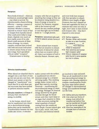 Receptors
CHAPTER 3 PHYSIOLOGICAL PROCESSES 45
Many kinds of stimuli - chemical,
mechanical, sound and light waves
- may relate to survival. No
stimulus stands a chance ofbeing
effective - causing a creature to
respond - unless it is first
absorbed. Whether a creature
responds to minute traces of fuel
or escapes from harmful stimuli
(that could prove lethal in large
doses), depends very much on
how readily some of its cells
absorb small amounts of these
forms of energy. As a result,
complex creatures have evolved
cells with structures well-suited
to absorb certain forms of stim-
ulus energy. Such specialized
cells are called "receptors".
Creatures seem to develop
Stimulus transformation
When stimuli are absorbed they're
changed into a new form of ener-
gy; but not just any new form . All
stimuli must sooner or later be
changed or "transformed" into
forms that fit in with those spe-
cial structures that have evolved
to perform stimulus transfer.
Stimulus transform: a change of
stimulus from one form of
energy to another.
In the human, stimuli must
first be transformed into cherni-
calor electrochemical energy
before they can be transferred.
Transformation between the two
modes also occurs. A stimulus
receptor cells that are as good at
absorbing that energy as they can
be whenever being sensitive to a
form of energy is crucial to
survival. For instance, receptor
cells in the human eye will
absorb the very smallest package
or unit that light can be broken
down to - a single photon.
Receptors: specialized cells well-
su ited to absorb certain forms of
energy.
Some animals have receptor
cells that are sensitive to stimuli
or features of stimuli for which
others have no receptor cells at
al1. Color is an instance of such a
stimulus feature. Humans, apes,
makes contact with the surface,
is transformed into electro-
chemical energy by a receptor
cell lying nearby. This resulting
energy makes contact with a
gland that reacts by secreting
chemicals - transforming the
electrochemical energy to chem-
ical energy. Packages of chemical
energy secreted by the gland
circulate through the blood-
stream until they reach tissue or
an organ that's sensitive to them.
Some structures making the
initial transform of stimuli
coming from the outside are
quite simple. Contact stimuli give
rise to pain , touch, cold, heat,
and vision; and chemical stimuli
and most birds have receptor
cells that specialize to absorb
different wave lengths of light.
Creatures that don't depend on
fruits and vegetables for food, or
creatures that come out only at
night, don't seem to have evolved
such receptor cells - they don't
respond to color stimuli.
-10 Define receptors.
-11 Review: When cells mutate
to take on a new function,
it is called d of
f . How does th is
relate to receptors?
-12 How sensitive are human
light-receptor cells?
-13 Cite an instance of receptor
cells found in some species
but not in others.
are involved in taste and smell.
They are all transformed at once
into electrochemical energy by
receptor cells. Hearing requires a
complex transformation involv-
ing many steps before stimuli
are changed to electrochemical
energy and transferred through-
out the body.
-14 Define stimulus transform.
-15 Into what two forms of
energy must stimuli be
transformed before they
can be transferred through-
out the human system?
-16 Give four examples of the
simplest form of stimulus
transfer.
 