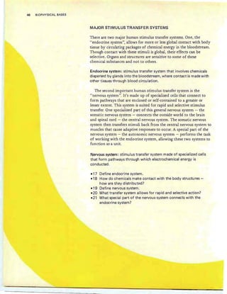 46 BIOPHYSICAL BASES
MAJOR STIMULUS TRANSFER SYSTEMS
There are two major human stimulus transfer systems. One, the
"endocrine system", allows for more or less global contact with body
tissue by circulating packages of chemical energy in the bloodstream.
Though contact with these stimuli is global, their effects can be
selective. Organs and structures are sensitive to some of these
chemical substances and not to others.
Endocrine system: stimulus transfer system that involves chemicals
dispersed by glands into the bloodstream, where contact is made with
other tissues through blood circulation.
The second important human stimulus transfer system is the
"nervous system". It's made up of specialized cells that connect to
form pathways that are enclosed or self-contained to a greater or
lesser extent. This system is suited for rapid and selective stimulus
transfer. One specialized part of this general.nervous system - the
somatic nervous system - connects the outside world to the brain
and spinal cord - the central nervous system. The somatic nervous
system then transfers stirn uli back from the central nervous system to
muscles that cause adaptive responses to occur. A special part of the
nervous system - the autonomic nervous system - performs the task
of working with the endocrine system, allowing these two systems to
function as a unit.
Nervous system: stimulus transfer system made of specialized cells
that form pathways through which electrochemical energy is
conducted.
-17 Define endocrine system.
-18 How do chemicals make contact with the body structures-
how are they distributed?
-19 Define nervous system.
-20 What transfer system allows for rapid and selective action?
-21 What special part of the nervous system connects with the
endocrine system?
 