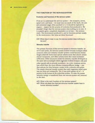 48 BIOPHYSICAL BASES
THE FUNCTION OF THE NERVOUS SYSTEM
Evolution and functions of the nervous system
If we are to understand the nervous system - the receptors, nerves,
spinal cord, and brain - we must toss out much of the myth, the awe
and presumed magic often ascribed to it. It should be replaced by
respect - respect for the process of evolution that produced it . We
shouldn't forget that the nervous system does nothing on its own. It
is a passive guest, completely dependent on its host - the environ-
ment. The environment produced it, and its functions pertain totally
to the environment. But wh at are these functions?
-22 What does it mean to say the nervous system does noth ing on
its own?
Stimulus transfer
The primary fun ction of. the nervous system is stimulus transfer. As
we've said earlier, the nervous system evolved because multiple-celled
creatures with such stimulus transfer systems could function better.
Single-celled life forms have special substructures that absorb certain
stimuli (receptors), and other substructures that cause movement
(effectors). Other structures suited for stimulus transfer developed at
the ~~~e time ~~ ~l:ll~irl~-c~!!e~ ()~B~!1is~s evolved ~ecer~()~ ~~!!~ ~!1~
other special cells to provide movement. As a rule, creatures survive
best which have the most efficient receptor-effector bridge - one
th at reduces the tim e between contact with a stimulus and action.
The simple chemical transfer system th at early organisms relied upon
was too slow and nonspecific. Yet, it was never gotten rid of - it
persists in the human as the endocrine system . It is also the means
whereby energy is transferred from one nervous system cell (neuron)
to the next .
-23 What is the main function of t he nervous system?
11124 What role does the chemical stimulus transfer system have in
human stimulus transfer?
 