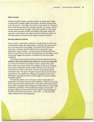 CHAPTER 3 PHYSIOLOGICAL PROCESSES 49
Relay function
Stimulus transfer became a greater problem as species grew larger,
evolving more complex organs and systems. Interplay among these
units was crucial - but there was a limit to how much of a creature's
tissue could be specialized for stimulus transfer. As a result, nervous
systems became better arranged . Cells came together to form relay
centers where stimulus transfer proceeded with greater speed and
economy. In the human, the spinal cord and the greater portion of
the brain itself are devoted to the simple routing of impulses.
Stimulus selection function
Once contact is made with a stimulus, a receptor has no choice but
to absorb this energy. But responding to a stimulus isn't always best -
not at all times and in all settings. It would be well if there were
some way a stimulus could be selected from among the many
absorbed at a given instant. A creature that is starving would fare
best if it responded to the smell of nearby food, not reacting to other
stimuli that suggest the presence of harmful but far from lethal
conditions.
The nervous system helps provide this stimulus selection function -
ma~iRg if li~ely fRaf stimuli most relevant £0 SUrvival are respoR8e8
to. It acts in both direct and indirect ways to achieve this result.
Some reflex movements reduce the strength of stimuli by blocking
them from reaching the receptor. When sound is too loud, small
muscles that connect to the series of bones conducting eardrum
movement relax. The same strength of sound stimuli produces less
movement in the middle ear, causing us to experience less sound.
Blinking or squinting our eyes in intense light also reduces stimuli
reaching receptors.
The nervous system acts on its own to select stimuli that are
responded to through a process called inhibition. Inhibition accounts
for the fact that we see objects with a very dark border which makes
them stand out against their background. Cells adjacent to the border
inhibit the production of electrochemical energy at the border - as
though no light at all was present in that region. Impulses going to
the brain are reduced to near zero. The result - a crisp and clear
object, distinct from the background.
 