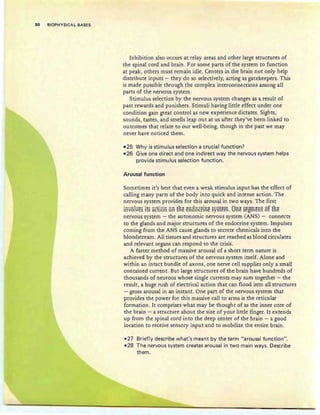 50 BIOPHYSICAL BASES
Inhibition also occurs at relay areas and other large structures of
the spinal cord and brain. For some parts of the system to function
at peak, others must remain idle. Centers in the brain not only help
distribute inputs - they do so selectively, acting as gatekeepers. This
is made possible through the complex interconnections among all
parts of the nervous system.
Stimulus selection by the nervous system changes as a result of
past rewards and punishers. Stimuli having little effect under one
condition gain great control as new experience dictates. Sights,
sounds, tastes, and smells leap out at us after they've been linked to
outcomes that relate to our well-being, though in the past we may
never have noticed them.
-25 Why is stimulus selection a crucial function?
-26 Give one direct and one indirect way the nervous system helps
provide stimulus selection function.
Arousal function
Sometimes it's best that even a weak stimulus input has the effect of
calling many parts of the body into quick and intense action. The
nervous system provides for this arousal in two ways. The first
involves its action on ERe en80crlne system. One segment of ERe
nervous system - the autonomic nervous system (ANS) - connects
to the glands and major structures of the endocrine system. Irnpulses
coming from the ANS cause glands to secrete chemicals into the
bloodstream. All tissues and structures are reached as blood circulates
and relevant organs can respond to the crisis.
A faster method of massive arousal of a short term nature is
achieved by the structures of the nervous system itself. Alone and
within an intact bundle ofaxons, one nerve cell supplies only a small
contained current. But large structures of the brain have hundreds of
thousands of neurons whose single currents may sum together - the
result, a huge rush of electrical action that can flood into all structures
- gross arousal in an instant. One part of the nervous system that
provides the power for this massive call to arms is the reticular
formation . It comprises what may be thought of as the inner core of
the brain - a structure about the size of your little finger. It extends
up from the spinal cord into the deep center of the brain - a good
location to receive sensory input and to mobilize the entire brain .
-27 Briefly describe what's meant by the term "arousal function".
-28 The nervous system creates arousal in two main ways. Describe
them.
 