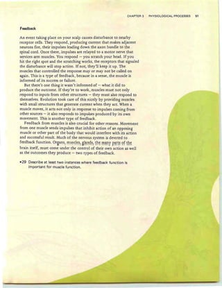 CHAPTER 3 PHYSIOLOGICAL PROCESSES 51
Feedback
An event taking place on your scalp causes disturbance to nearby
receptor cells. They respond, producing current that makes adjacent
neurons fire, their impulses leading down the axon bundle to the
spinal cord . Once there, impulses are relayed to a motor nerve that
services arm muscles. You respond - you scratch your head. If you
hit the right spot and the scratching works, the receptors that signaled
the disturbance will stop action. If not, they'll keep it up. The
muscles that controlled the response mayor may not be called on
again. This is a type of feedback, because in a sense, the muscle is
informed of its success or failure.
But there's one thing it wasn't informed of - what it did to
produce the outcome. If they're to work, muscles must not only
respond to inputs from other structures - they must also respond to
themselves. Evolution took care of this nicely by providing muscles
with small structures that generate current when they act . When a
muscle moves, it acts not only in response to impulses coming from
other sources - it also responds to impulses produced by its own
movement. This is another type of feedback .
Feedback from muscles is also crucial for other reasons. Movement
from one muscle sends impulses that inhibit action of an opposing
muscle or other part of the body that would interfere with its action
and successful result. Much of the nervous system is devoted to
feedback function: 9rBaJ1s~ ~tl~~!~~: B!~!"1~~~ ~h~ !!!~f r~~~~ ~f ~h~
brain itself, must come under the control of their own action as well
as the outcomes they produce - two types of feedback.
• 29 Describe at least two instances where feedback fu nction is
important for muscle function.
 