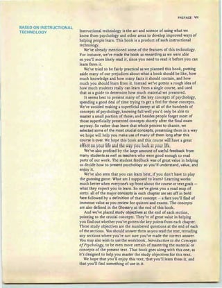 BASED ON INSTRUCTIONAL
TECHNOLOGY
PREFACE VII
Instructional technology is the art and science of using what we
know from psychology and other areas to develop improved ways of
helping people learn. This book is a product of such instructional
technology.
We've already mentioned some of the features of this technology.
For instance, we've made the book as rewarding as we were able
so you'll more likely read it, since you need to read it before you can
learn from it.
We've tried to be fairly practical as we planned this book, putting
aside many of our prejudices about what a book should be like, how
much knowledge and how many facts it should contain, and how
much you should learn from it. Instead we've gotten a rough idea of
how much students really can learn from a single course, and used
that as a guide to determine how much material we presented.
It seems best to present many of the key concepts of psychology,
spending a good deal of time trying to get a feel for those concepts.
We've avoided making a superficial sweep at all of the hundreds of
concepts of psychology, knowing full well you'd only be able to
master a small portion of those ; and besides people forget most of
those superficially presented concepts shortly after the final exam
anyway. So rather than leave that whole process to chance, we
selected some of the most crucial concepts, presenting them in a way
we hope will help you make use of many of them long after this
course is over. We hope this book and this course will have a great
effect on your life ana tRe way you ]001<at your life.
We've also profited by the large amount of useful feedback from
many students as well as teachers who were good enough to read
parts of our work. The student feedback was of great value in helping
us decide how to present psychology so you 'iii understand, value, and
enjoy it.
We've also seen that you can learn best, if you don't have to play
the guessing game : What am I supposed to learn? Learning works
much better when everyone's up front about the course or text goals -
what they expect you to learn. So we've given you a road map of
sorts : all of the major concepts in each chapter are set off in bold
face followed by a definition of that concept - a fact you'll find of
immense value as you review for quizzes and exams. The concepts
are also defined in the Glossary at the end of this book.
And we've placed study objectives at the end of each section,
pointing to the crucial concepts. They're of great value in helping
you find au t whether you've gotten the key points from each chapter.
These study objectives are the numbered questions at the end of each
of the sections. Youshould answer them as you read the text,rereading
any sections where you're not sure you've made the correct answer.
You may also wish to use the workbook , Introduction to the Concepts
ofPsychology, to be even more certain of mastering the material or
concepts of the present text. That book goes along with this one, as
it's designed to help you master the study objectives for this text.
We hope that you'll enjoy this text, that you'll learn from it, and
that you'll find something of use in it.
 