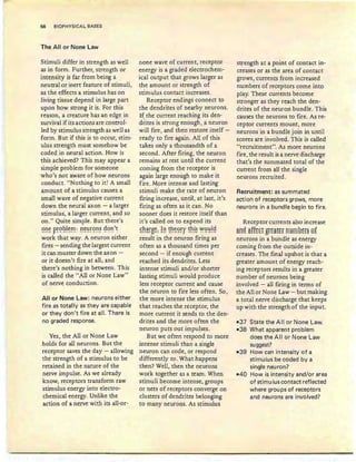 56 B'IOPHYSICAL BASES
The All or None Law
Stimuli differ in strength as well
as in form. Further, strength or
intensity is far from being a
neutral or inert feature of stimuli,
as the effects a stimulus has on
living tissue depend in large part
upon how strong it is. For this
reason, a creature has an edge in
survival if its actions are control-
led by stimulus strength as well as
form. But if this is to occur, stim-
ulus strength must somehow be
coded in neural action. How is
this achieved? This may appear a
simple problem for someone
who's not aware of how neurons
conduct. "Nothing to it! A small
amount of a stimulus causes a
small wave of negative current
down the neural axon - a larger
stimulus, a larger current, and so
on ." Quite simple. But there's
one problem: neurons don 't~ . ~ - l---~-- ---- ------- --- - - -- -
work that way. A neuron either
fires - sending the largest current
it can muster down the axon -
or it doesn't fire at all; and
there's nothing in between. This
is called the "All or None Law"
of nerve conduction.
All or None Law: neurons either
fire as totally as they are capable
or they don't fire at all. There is
no graded response.
Yes, the All or None Law
holds for all neurons. But the
receptor saves the day - allowing
the strength of a stimulus to be
retained in the nature of the
nerve impulse. As we already
know, receptors transform raw
stimulus energy into electro-
chemical energy. Unlike the
action of a nerve with its all-or-
none wave of current, receptor
energy is a graded electrochem-
ical output that grows larger as
the amount or strength of
stimulus contact increases.
Receptor endings connect to
the dendrites of nearby neurons.
If the current reaching its den-
d~ites is strong enough, a neuron
will fire, and then restore itself -
ready to fire again. All of this
takes only a thousandth of a
second. After firing, the neuron
remains at rest until the current
coming from the receptor is
again large enough to make it
fire. More intense and lasting
stimuli make the rate of neuron
firing increase, until, at last, it's
firing as often as it can. No
sooner does it restore itself than
it's called on to expend its
~~~~8~: !~ ~~~2~r ~~!~ ~2~!Q
result in the neuron firing as
often as a thousand times per
second - if enough current
reached its dendrites. Less
intense stimuli and/or shorter
lasting stimuli would produce
less receptor current and cause
the neuron to fire less often. So,
the more intense the sti mulus
that reaches the receptor, the
more current it sends to the den-
drites and the more often the
neuron puts out impulses.
But we often respond to more
intense stimuli than a single
neuron can code , or respond
differently to. What happens
then? Well, then the neurons
work together as a team. When
stimuli become intense, groups
or nets of receptors converge on
clusters of dendrites belonging
to many neurons. As stimulus
strength at a point of contact in-
creases or as the area of contact
grows, currents from increased
numbers of receptors come into
play. These currents become
stronger as they reach the den-
drites of the neuron bundle. This
causes the neurons to fire. As re-
ceptor currents mount, more
neurons in a bundle join in until
scores are involved . This is called
"recruitment". As more neurons
fire, the result isa nerve discharge
that's the summated total of the
current from all the single
neurons recruited.
Recruitment: as summated
action of receptors grows, more
neurons in a bundle begin to fire.
Receptor currents also increase
an~ ftff~tt grt~!tr nHmB~r§ 8f
neurons in a bundle as energy
coming from the outside in-
creases. The final upshot is that a
greater amount of energy reach-
ing receptors results in a greater
number of neurons being
involved - all firing in terms of
the All or None Law - but making
a total nerve discharge that keeps
up with the strength of the input.
-37 State the Allor None Law.
-38 What apparent problem
does the Allor None Law
suggest?
-39 How can intensity of a
stimulus be coded by a
sinqle neuron?
-40 How is intensity and/or area
of stimulus contact reflected
where groups of receptors
and neurons are involved?
 