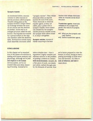 Synaptic transfer
CHAPTER 3 P~YSIOLOGICAL PROCESSES 57
As mentioned before, neurons
connect to other neurons at
special junctions called synapses.
Transfer taking place at the
synapse involves a unique chemi-
cal exchange between the axon
of one neuron and the dendrite
of another. Axons end in an
enlarged structure called the end
bou ton.The impulses are received
by a special nodule on the adja-
cent dendrite called the dendritic
spine. End boutons contain many
small island-like structures called
CON'CLUSIONS
In this chapter we've remained
true to the theme of evolution in
dealing with human anatomy and
physiology. Although we've paid
dus ft§ptet§ to ths human
nervous system, we've not
treated it like some deity deserv-
ing of worship. Instead we've
"synaptic vesicles". They release
chemicals when an impulse
reaches the end of the axon.
These chemicals or chemical
transfer agents, as they are
called, playa prime role in
synaptic transfer. Some chemi-
cals released by the synaptic
vesicles promote transfer across
the synapse while others retard
it, or stop it altogether.
Synaptic vesicles: clumps of
matter occurring in the end
taken a simpler view - that it
represents a highly complex and
efficient solution to the problem
of putting a creature in contact
WitR iH eRVif8RffieRL As SUER, iE~s
a fine piece of work, one slowly
and subtly crafted through eons
by the demands of survival. Now
bouton that release chemicals
when an impulse comes down
the axon.
Transmitter agents: chemicals
released at the synapse that
govern the nature of synaptic
transfer.
-41 What are the synaptic vesi-
cles? Define.
-42 Define transmitter agents.
we're better prepared to view the
human in action, having at least a
passing knowledge of inner struc-
ture and function. It's time to
lss~ at 13eRavisf, aRtI RSW if
came about.
 