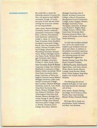 ACKNOWLEDGMENTS We would like to thank the
following academic reviewers for
their very generous and helpful
comments, though, of course,
the point of view and any short-
comings the book may contain
are our responsibility;
Galen Alessi , Western Michigan
University; Gordon Anderson,
Jamestown Community College;
Peter]. Behrens, Pennsylvania
State University (Allentown) ;
Joseph A. Besso, Jr., North Texas
State University; Kathy Buckheit,
Southeast Community College;
Roy E. Cain, Pan American Uni-
versity; Thomas D'Andrea, Haver-
ford College; Erhard Eimer,
Wittenberg University; Howard
Farris, Western Michigan Univer-
sity; Nancy Faulk, Western Mich-
igan University; Barb Fulton,
Western Michigan University;
William H. Glaze, North Texas
State University;ftalpR WHansen,
Augustana College; Curt Hulteen,
Blackhawk Community College ;
Marilyn Gilbert Komechak, North
Texas State University; James
Kopp , University of Texas (Ar-
lington); Thomas Lawson,Western
Michigan University; John Lelak,
Sinclair Community College;
Kass Lockhart, Western Michigan
University; James R. Lott, North
Texas State University; Kay
Malott, Western Michigan Univer-
sity; Richard P. McGlynn, Texas
Technological University; Jack
Michael, Western Michigan Uni-
versity; George R. Mount, Moun-
tainview College; Steve Mozara,
Galveston Junior College; James
A. Newell, Galveston Junior
College; Ron Olson, Western
Michigan University; Dan G.
Perkins, Richland Community
College; LeRoy P. Richardson,
Montgomery County Community
College; Arthur Snapper, Western
Michigan University; Travis
Thompson, University of Minne-
sota; Richard V. Wagner, Bates
College; Robert ]. Weber, Okla-
homa State University; Mary
Peterson Sojourner Weiss, Uni-
versity of Rochester; Scott Wood,
Drake University.
To make this a student-oriented
text, we've also found it very
helpful to get feedback from stu-
dents and others. In addition to
the students involved in classroom
validation, we would like to thank
the following people for their
knowledgeable suggestions:
Sharian Deering, Janet Ellis, Roy
Elrod, Franklin Fordham,
JMicRael Gautney, Dale General,
Sigrid Glenn, Lyle Grant, Donna
Hicks, Harvey Jacobs, Beverly
Louisell, Susan Rucker, Walter
Scott, Vivian Snapper, Greg Stike-
leather, Tim Trainor, Suanne
Williams.
The following cleric al and
research staff gave us truly excel-
lent help beyond the reasonable
call of duty:
June Asselin , Sharian Deering,
Jan Delger, Sue 0 'Connor, Susan
Rucker, Mary Anne Slomski,
Marilyn Walker, Elizabeth Whaley.
We'd also like to thank our
proofreaders, Frank Galloway
and Mary Ann Bowman.
 