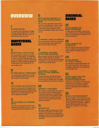 INTRODUCTION
The book's main characters struggle
through college registration, raising
some basic issues for the science of
psychology along the way.
BIOPHYSICAL STRUCTURE
We evolved from simple to complex
structures: from atoms, to molecules,
to cells, to multi-celled creatures, and
at last to complex creatures. Each level
reaches its most complex stage before
combining to form subunits of the. .. _ . .
next higher level.
PHYSIOLOGICAL PROCESSES
Our actions are produ cts of our ana-
tomy and physiology, the structure
and function of our bodies.
EVOLUTION AND BEHAVIOR
Nature's forces select biological struc-
tures, causing us to act in useful ways,
allowing us to evolve with actions well-
suited to our world (at least to the
wor ld where we evolved).
MOTIVATION OF LEARNED
ACTS
Our learning is based on events that
helped our ancestors survive - events
like getting fuel and escaping harm.
MOTIVATION INDIRECTLY
RELATED TO BIOLOGICAL
NEED
We may best understand imprinting,
instinct, and aggression, when we see
that a creature's actions can be con-
trolled by strange rewards if those
actions themselves helped their species
survive.
LEARNING : BASIC ELEMENTS
Our actions tend to be more controlled
by the results that come right after
them than by distant results.
LEARNING: FACTORS
AFFECTING LEARNING
Many factors control our actions other
than the mere receipt of rewards -
factors such as the removal and pattern
of delivery of rewards, and the stimuli
present when we get them.
LEARNING : LEARNED
RESULTS AND GENERAL-
IZATION
Learned rewards, learned punishers,
and learned concepts are crucial for
human actions, though they are based
on processes found in simpler creatures.
SENSORY PROCESSES
We've become better able to survive in
our world as we've evolved sensory
capacities allowing us to respond to
more and more of the details of that
world. Now the products of social
evolution may be taking over from
natural evolution.
PERCEPTION
We may be able to dispel some of the
mystery surrounding the field of per-
ception if we look at it as control by
complex stimuli, with the standard laws
of behavior and natural selection still
applying.
1111111&
IIIII
DEVELOPMENT OF
BASIC RESPONSES
In what way do heredity and environ-
ment affect how our children develop?
We can greatly help our children, if we
know the answers.
DEVELOPMENT OF
LANGUAGE
Wecan improve the way our children
learn to speak and understand langu-
age through the careful use of re-
wards.
DEVELOPMENT
OF INTELLIGENCE
9Hfe~l!sr!n m~y~! mHe~ ~!n!f gff
if we help them learn components of
intelligent behavior such as orienting
and language skills.
JEAN PIAGET AND THE
DEVELOPMENT OF
COGNITIVE BEHAVIOR
Weget the notion that our learned cog-
nitive acts can control our external
actions, when we combine Piaget's
cognitive approach with a behavioral
approach.
SOCIAL REINFORCEMENT
Social rewards, such as attention and
approval, affect us all, causing us to be
the kinds of people we are - rational
or silly, pleasant or grouchy, steady or
flighty. Social rewards may even
determine whether or not we go to
college.
 