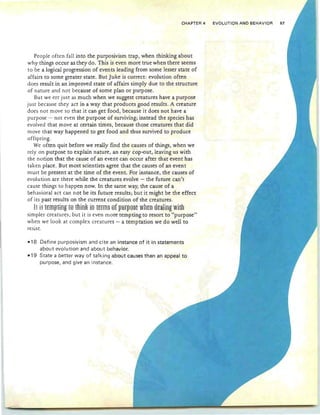 CHAPTER 4 EVOLUTION AND BEHAVIOR 67
People often fall into the purposivism trap, when thinking about
why things occur as they do. This is even more true when there seems
to be a logical progression of events leading from some lesser state of
affairs to some greater state. But Juke is correct: evolution often
does result in an improved state of affairs simply due to the structure
of nature and not because of some plan or purpose.
But we err just as much when we suggest creatures have a purpose
just because they act in a way that produces good results. A creature
does not move so that it can get food, because it does not have a
purpose - not even the purpose of surviving; instead the species has
evolved that move at certain times, because those creatures that did
move that way happened to get food and thus survived to produce
offspring.
We often quit before we really find the causes of things, when we
rely on purpose to explain nature, an easy cop-out, leaving us with
the notion that the cause of an event can occur after that event has
taken place. But most scientists agree that the causes of an event
must be present at the time of the event. For instance, the causes of
evolution are there while the creatures evolve - the future can't
cause things to happen now. In the same way, the cause of a
behavioral act can not be its future results; but it might be the effect
of its past results on the current condition of the creatures.
It is ternotinz to think in term§ of oUfno§e when rle"lj·n2" wj·t-hJ.L.lJ L"..lUI-H...l.1.L5 LV LJ:Uqn. ill L".lUJ Ul. pu pv ... ~y L. th.. a:t 5 vv tit
simpler creatures; but it is even more tempting to resort to "purpose"
when we look at complex creatures - a temptation we do well to
resist .
-18 Define purposivism and cite an instance of it in statements
about evolution and about behavior.
-19 State a better way of talking about causes than an appeal to
purpose, and give an instance.
 