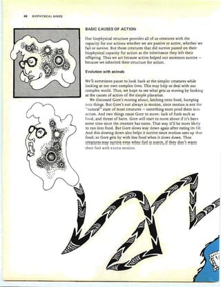 68 BIOPHYSICAL BASES
BASIC CAUSES OF ACTI,ON
Evolution with animals
Our biophysical structure provides all of us creatures with the
capacity for our actions whether we are passive or active, whether we
fail or survive. But those creatures that did survive passed on their
biophysical capacity for action as the inheritance they left their
offspring. Thus we act because action helped our ancestors survive -
because we inherited their structure for action .
We'll sometimes pause to look back at the simpler creatures while
looking at our own complex lives. This may help us deal with our
complex world. Thus, we hope to see what gets us moving by looking
at the causes of action of the simple planarian.
We discussed Gore's moving about, latching onto food, bumping
into things. But Gore's not always in motion, since motion is not the
"natural" state of most creatures - something must prod them into
action. And two things cause Gore to move: lack of fuels such as
food, and threat of harm. Gore will start to move about if it's been
some time since the creature has eaten. That way it'll be more likely
to run into food. But Gore slows way down again after eating its fill.
And this slowing down also helps it survive since motion uses up that
food; so Gore gets by with less food when it slows down. Thus
~~~i!!~~~~ ~i!Y ~~~yiy~ ~Y~n ~h~n f~~! i~ ~~i!~~~l jf Eh~y g~n'! ~i!~E~
their fuel with excess motion.
 