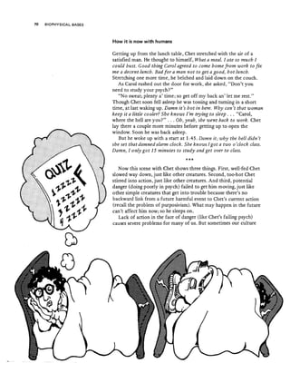 70 BIOPHYSICAL BASES
How it is now with humans
Getting up from the lunch table, Chet stretched with the air of a
satisfied man. He thought to himself, What a meal" I ate so much I
could bust. Good thing Carol agreed to come home from uiork to fix
me a decent lunch. Bad for a man not to get a good, hot lunch.
Stretching one more time, he belched and laid down on the couch.
As Carol rushed out the door for work, she asked, "Don't you
need to study your psych?" .
"No sweat; plenty a' time; so get off my back an' let me rest."
Though Chet soon fell asleep he was tossing and turning in a short
time, at last waking up. Damn it's hot in bere. Why can't that woman
keep it a little cooler? She knows I'm trying to sleep ... "Carol,
where the hell are you?" ... Ob, yeah, she went back to work. Chet
lay there a couple more minutes before getting up to open the
window. Soon he was back asleep.
But he woke up with a start at 1:45. Damn it; why the hell didn't
she set that damned alarm clock" She knows I got a two 0 'clock class.
Damn, I only got 15 minutes to study and get over to class"
***
Now this scene with Chet shows three things. First, well-fed Chet
slowed way down, just like other creatures, Second, too-hot Chet
stirred into action, just like other creatures. And third, potential
danger (doing poorly in psych) failed to get him moving, just like
other simple creatures that get into trouble because there's no
backward link from a future harmful event to Chet's current action
{recall the problem of purposivism). What may happen in the future
can't affect him now; so he sleeps on.
Lack of action in the face of danger (like Chet's failing psych)
causes severe problems for many of us. But sometimes our culture
 