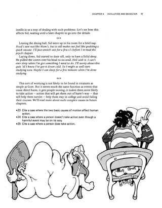 CHAPTER 4 EVOLUTION AND BEHAVIOR 71
instills in us a way of dealing with such problems. Let's see how this
affects Sid, waiting until a later chapter to go into the details.
***
Leaving the dining hall, Sid went up to his room for a brief nap.
Food's sure not like Mom's, but it still makes me feel like grabbing a
quick snooze. I'll just stretch out for a few z's before I re-read the
psych chapter. ·
Laying down, Sid started to doze off, only to have a fitful sleep.
He pulled the covers over his head to no avail. Hell with it. I can't
ever sleep when I've got something I need to do. I'll worry about this
quiz 'til I know I've got it down cold. So [might as well start
studying now. Maybe I can sleep for a few minutes when I'm done
studying.
***
This sort of worrying is not likely to be found in creatures as
simple as Gore. But it serves much the same function as events that
cause direct harm; it gets people moving; it makes them more likely
to take action - action that will get them'out of harm's way - that
will help them survive - help them stay in college and avoid failing
their courses. We'll read more about such complex causes in future
chapters.
-23 Cite a case where the two basic causes of motion affect human
action.
-~4 Cite a case where a person doesn't take action even though a
harmful event may be on its way.
-25 Cite a case where a person does take action.
 