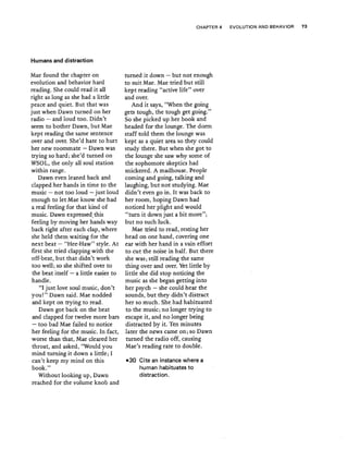 Humans and distraction
Mae found the chapter on
evolution and behavior hard
reading. She could read it all
right ·as long as she had a little
peace and quiet. But that was
just when Dawn turned on her
radio - and loud too. Didn't
seem to bother Dawn, butMae
kept reading the same sentence
over and over. She'd hate to hurt
her new roommate - Dawn was
trying so hard; she'd turned on
WSOL, the only all soul station
within range.
Dawn even leaned back and
clapped her hands in time to the
music ~ not too loud - just loud
enough to let Mae know she had
a real feeling for that kind of
music. Dawn expressed. this
feeling by moving her hands way
back right after each clap, where
she held them, waiting for the
next beat - "Hee-Haw" style. At
first she tried clapping with the
off-beat, but that didn't work
too well; so she shifted over to
the beat itself .:..- a little easier to
handle.
"I just love soul music, don't
you!" Dawn said. Mae nodded
and kept on trying to read.
Dawn got back on the beat
and chipped for twelve more bars
- too bad Mae failed to notice
her feeling for the music. IIi fact,
worse than that, Mae cleared her
throat, and asked, "Would you
mind turning it down a little; I
can't keep my mind on this
book."
Without looking up, Dawn
reached for the volume knob and
CHAPTER 4 EVOLUTION AND BEHAVIOR 73
turned it down - but not enough
to suit Mae. Mae tried but still
kept reading "active life" over
and over.
And it says, "When the going
gets tough, the tough get going."
So she picked up her book and
headed for the lounge. The dorm
staff told them the lounge was
kept as a quiet area so they could
study there. But when she got to
the lounge she saw why some of
the sophomore skeptics had
snickered, A madhouse. People
coining and going, talking and
laughing, but not studying. Mae
didn't even go in..It was back to
her room, hoping Dawn had
noticed her plight and would
"turn it.down just a bit more";
but no such.luck.
Mae tried to read, resting her
head on one hand, covering one
ear with her harid in a vain effort
to cut the noise in half. But there
she was; still reading the sam~
thing over and over. Yet little by
little she did stop noticing the
music as she began getting into
her psych - she could hear the
sounds, but th.ey didn't distract
her so much. Shehad habituated
to the music, no longer trying to
escape it,.and nolonger being
distracted by it. Ten minutes
later the news came on; so Dawn
turned theradio off, causing
Mae's reading rate to double.
-30 Cite an instance where a
human habituates to
distraction,
 
