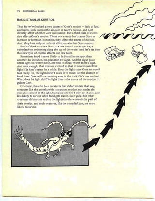 74 BIOPHYSICAL BASES
BASIC STIMULUS CONTROL
Thus far we've looked at two causes of Gore's motion -lack of fuel,
and harm. Both control the amount of Gore's motion , and both
directly affect whether Gore will survive. But a third class of events
also affects Gore's motion . These new events don't cause Gore to
increase or decrease its motion; they affect the course of motion.
And, they have only an indirect effect on whether Gore survives.
But let's look at a new Gore - a new model, a new species , a
zoo-plankton swimming along the top of the water. And let's see how
this new type of control affects our new Gore.
Sometimes food is more likely to be found in one spot than
another; for instance, zoo-plankton eat algae. And the algae plant
needs light. So where does Gore find its meal? Where there's light.
And sure enough, that creature evolved so that it moves toward the
light if it hasn 't eaten for a while. Does the light cause Gore to move?
Not really. No, the light doesn't cause it to move; but the absence of
food does. Gore will start moving even in the dark if it's Iowan food.
What does the light do? The light directs the course of the motion. It
guides Gore.
Of course, there've been creatures that didn't mutate that way,
creatures like the amoeba with its random motion, not under the
stimulus control of the light, bumping into food only by chance, and
less likely to survive when food gets scarce. So it goes. But other
~~~~~~~~ ~!~ !!!':!~~~~ ~<? ~h~~ ~e !!Bh~ ~~!!"!111!1l~ ~<?~~~<?!~ ~h~ r~~ <?!
their motion, and such creatures, like the zoo-plankton, are more
likely to survive.
 