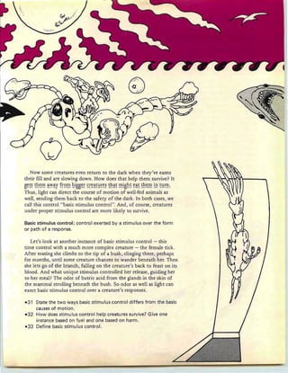 Q
..i : - .
<3 .
...... .
Now some creatures even return to the dark when they've eaten
their fill and are slowing down. How does that help them survive? It
S~~~ ~h~!'n ~':'Y~¥ f~9!'n ~!88~~ ~~~~~~~~~ ~h~~ !'n!sh~ ~~~ Eh~!'n !!: ~~~!::
Thus, light can direct the course of motion of well-fed animals as
well, sending them back to the safety of the dark. In both cases, we
call this control " basic stimulus control". And, of course, creatures
under proper stimulus control are more likel y to survive.
Basic stimulus control: control exerted by a stimu Ius over the form
or path of a response.
Let's look at another instance of basic stimulus control - this
time control with a much more complex creature - the female tick.
After mating she climbs to the tip of a bush, clinging there, perhaps
for months, until some creature chances to wander ben eath her. Then
she lets go of the branch, falling on the creature's back to feast on its
blood. And what unique stimulus controlled her release, guiding her
to her meal? The odor of butric acid from the glands in the skin of
the mammal strolling beneath the bush. So odor as well as light can
exert basic stimulus control over a creature's responses.
-31 State the two ways basic stimulus control differs from the basic
causes of motion.
-32 How does stimulus control help creatures survive? Give one
instance based on fuel and one based on harm.
-33 Define basic stimulus control.
 