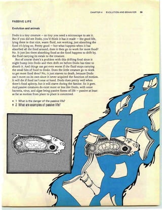 CHAPTER 4 EVOLUTION AND BEHAVIOR 59
PASSIVE LI FE
Evolution and animals
Dodo is a tiny creature - so tiny you need a microscope to see it.
But if you did see Dodo, you'd think it has it made - the good life,
lying there in that nice, warm fluid, not working, just absorbing the
food it's lying on. Pretty good - but what happens when it has
absorbed all the food around; does it then go to work for more food?
No. It just lies there absorbing food as the food happens to drift by,
the fluid carrying its meals to the creature.
But of course there's a problem with this drifting food since it
might bump into Dodo and then drift on before Dodo has time to
absorb it. And things can get even worse if the fluid stops carrying
the small bits of food to Dodo. Does the little creature go to work
to get more food then? No, it just starves to death, because Dodo
can't move on its own since it never acquired the function of motion.
It will die if food isn't near at hand. Dodo does pretty well when
there's food aplenty, but it will starve during the famine. So it goes.
And passive creatures do exist more or less like Dodo, with some
bacteria, virus, and algae being passive forms of life - passive at least
as far as motion from place to place is concerned.
• 1 What is the danger of the passive life?
!! ~ What ar§ §*am~I§§ ef~a§§i¥§ Iif§?
 