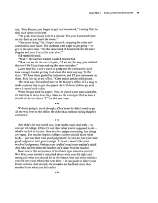 CHAPTER 4 EVOLUTION AND BEHAVIOR 79
out, "Hey, Harper, you forgot to get our homework," causing Chet to
sink back down in his seat.
"Oh yeah. Everybody, hold it a minute. Put your homework here
on my desk as you leave the room."
"One more thing," Dr. Harper shouted, stopping the noise and
commotion once more. The students were eager to get going - to
get to the next class. "Do the same kind of homework for the next
chapter and turn it in at the next class."
Sid raised his hand.
"Yeah?" the harried teacher nodded toward Sid.
"How can we do the next chapter, 'til we see the way you marked
this one? We'll just keep making the same mistakes.U
Damn that kid. I don't want to postpone the homework; we'll
have enough trouble getting it all done this term anyway. To the
class: "I'll have them graded by tomorrow, and I'll put comments on
them. Pick 'em up at my office." Class ended amidst mild groans.
The next day: Sid walked over to Dr. Harper's office. It's a drag to
make a special trip to get that pape1: But I'd better follow up on it
since I caused such a fuss.
When Sid got back his paper: Wow, he doesn't just want examples,
he wants us to show how they relate to the concepts. Well at least I
should do better than a "C" on this next one.
***
Without giving it much thought, Chet knew he didn't need to go
all the way over to the office. He'd do okay without seeing Harper's
comments.
***
And that's the real world you, dear reader, must deal with - in
and out of college. Often it's not clear what you're supposed to do -
what's needed to survive. Your teacher assigns something, but things
are vague. The teacher implies college students should know what
to do - just use their own good judgement. So you do, but your own
good judgement isn't good enough. At least it wasn't like your
teacher's judgement. Perhaps you couldn't read your teacher's mind.
And who suffers when the teacher isn't clear? Not the teacher.
Now how is this an instance of feedback type stimulus control?
Wellfirst, your teacher's remarked about what you did right and
wrong and what you should do in the future; that can exert stimulus
control over your efforts the next time - it can guide or direct your
future actions. And second, the remarks are feedback since they
resulted from what you did earlier.
***
 