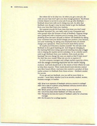 80 BIOPHYSICAL BASES
But others fail to be clear too. So when you get a new job, the
odds are your boss won't give you clear enough guidance. You'll have
a better chance to survive in your job if you go after feedback -
feedback about how well you're doing your job. Go after that
feedback even though it may be even harder to get the feedback
from your boss than from your teachers.
But suppose you are the boss ; does that mean you don't need
feedback anymore? No, you really need it now. Companies and
other groups often fail because of lack of feedback . Suppose things
aren't going well with a business you're running. Don't just keep
plodding down the same old path to failure. Get feedback by asking
your customers how you should change your product, your services,
and your marketing, by asking your employees how you should
change your operations. Then you'll much more likely survive.
Or maybe you'll become a teacher yourself. You will also need
feedback to do a good teaching job. And things are changing in
the teaching field since doing a good job teaching may playa bigger
role in helping the teacher survive nowadays. So as a teacher you'll
need to get feedback from your students: How much are they
learning? Can you change the way you teach so they'll learn more?
Do they like your course? What can you do to improve it?
So both company managers and college teachers supervise others,
~!Eh Eh~ !"n~!'!~~~~ QY~~'~~~!!'!~~!~r!QY~~~ ~!'!~ ~h~ E~~~h~~ h~!r!!'!B
students. And both should look to the results of their efforts for cues
to help them improve. These results should exert stimulus control
over their future efforts. And since this control is a product of their
earlier actions it is feedback from those actions - feedback needed
for success.
If you get and use feedback, you too will be more likely to
succeed - more likely whether you're an amoeba, student, worker,
business manager, or teacher.
-38 What is an example of feedback stimulus control in college?
-39 Cite a case of a person using feedback stimulus control and a
person failing to use it.
-40 Which person will be more likely to survive? Why?
-41 Cite three areas where feedback will help you survive.
-42 Recognize sources and types of feedback useful for a business
manager.
-43 Do the same for a co'llege teacher.
 