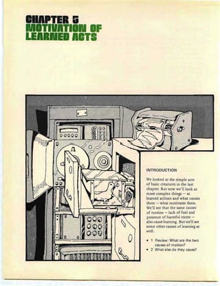 IIA.TII.1i
ITIVATII IF
LE E Al l
INTRODUCTION
We looked at the simple acts
of basic creatures in the last
chapter. But now we'll look at
more complex things - at
learned actions and what causes
them - what motivates them.
We'll see that the same causes
of motion - lack of fuel and
presence of harmful states -
also cause learning. But we'll see
some other causes of learning as
well.
• Review: What are the two
causes of motion?
• 2 What else do they cause?
 