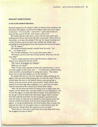 CHAPTER 5 MOTIVATION OF LEARNED ACTS 83
OPERANT CONDITIONING
A visit to the research laboratory
Mae had stopped by Dr. Harper's office to discuss some questions she
had about the chapter, but found the office closed and a note taped
to the door: "I'm in my lab - room 272 ." I gue ss this means it's
okay for me to go to his lab. Now where 's room 272 ?
She finally found it, this time a room with the door wide open,
looking more like an electronics lab than a psych lab. Where were all
the people, or at least the animals? She saw Dr. Harper bending over
a maze of wires; and at the same time smelled the telltale odor
pervading the area letting her know the animals were not too far away!
"Hi, Dr. Harper."
The teacher-scientist jumped, startled from his work. "Ah ...
oh . .. hi. Come on in."
"Hi, I'm Mae Robinson. I'm in your intro psych class."
"Of course, you're in the two o'clock section. What can I do for
you , Mae?"
"I had a couple questions about this Motivation chapter, but
what're you doing with all that stuff?"
"Qh: ! ~~~ if m~r9grim: !TIy r~~~~r~h:"
"What do you mean?"
"Well, I've got some animals in these two chambers here, a rat in
one and a pigeon in the other, and . . ." At that point a little buzzing
noise occurred, causing Harper to spring into action. "My session
timer. Got to take the subjects out of the chamber."
He opened the doors to the two chambers, deftly picking up the
pigeon with one hand while grasping the rat with the other. Then he
pushed open the door to the animal colony room giving Mae a
chance to see the source of the animal smells. Harper placed each
animal in its home cage after weighing it on a small pair of scales.
Then he returned to the control room where Mae waited.
"Here, let me show you what I'm doing, since it might make this
chapter a little clearer. See, I put the subjects of my experiments, the
rat and the pigeon, in these two Skinner boxes. Now sometimes my
rat can get a drop of water from this water dipper when it presses
this little response lever here. So the rat learns to press the lever,
since the drops of water act as a reward for that response when the
animal is deprived of water. And the same thing works with my
pigeon. It can get birdseed from this food-hopper when it pecks this
response key, here. So the pigeon learns to peck the key since the
food acts as a reward when the animal runs low on food."
"That's far out. But does it work that way, every time with every
rat or pigeon you put in there?"
 