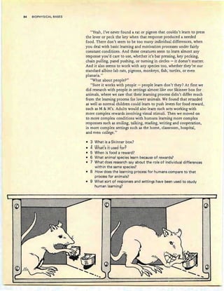 84 BIOPHYSICAL BASES
::~: ,//;'
"Yeah, I've never found a rat or pigeon that couldn't learn to press
the lever or peck the key when that response produced a needed
food. There don't seem to be too many individual differences, when
you deal with basic learning and motivation processes under fairly
constant conditions. And these creatures seem to learn almost any
response you'd care to use, whether it's bar pressing, key pecking,
chain pulling, panel pushing, or turning in circles - it doesn't matter.
And it also seems to work with any species too, whether they're our
standard albino lab rats, pigeons, monkeys, fish; turtles, or even
planaria."
"What about people?"
"Sure it works with people - people learn don't they? At first we
did research with people in settings almost like our Skinner box for
animals, where we saw that their learning process didn't differ much
from the learning process for lower animals. We found that retarded
as well as normal children could learn to push levers for food reward,
such as M & M's. Adults would also learn such acts working with
more complex rewards involving visual stimuli. Then we moved on
to more complex conditions with humans learning more complex
responses such as smiling, talking, reading, writing and cooperation,
in more complex settings such as the home, classroom, hospital,
and even college."
• 3 What is a Skinner box?
• 4 What:s it used for?
• 5 When is food a reward?
• 6 What animal species learn because of rewards?
• 7 What does research say about the role of individual differences
within the same species?
• 8 How does the learning process for humans compare to that
process for animals?
• 9 What sort of responses and settings have been used to study
human learning?
:h>
l)l.(
........:1
............ ........... " ....... .
 