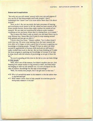 CHAPTI;:H 5 MOTIVATION OF LEARNED ACTS 85
Science and its applications
"But why are you still messin ' around with your rats and pigeons if
you can do all that heavyweight stuff with people? 1 don't
understand that 'cause 1 care a lot more about them than 1do about
animals."
"Sure, so do 1. But we can study the basic processes of learning
and motivation much better in the lab, where we have control of all
those outside factors, factors that might confuse the results of our
research. We can raise our experimental subjects under constant
conditions so we can know where they're coming from, so to speak."
"But it seems like there's only so much you can learn from a rat in
your Skinner box. Seems like you'd want to stop messing around
with animals and just get on with it."
"I know what you mean," Harper nodded, "but it often doesn't
work that way. We never stop learning from the basic research lab
even after we've begun to have a great deal of success in applying our
knowledge to helping people. Though I'll have to admit we often
succeed in applications to humans with methods we still haven't
really studied that much in the lab. But we keep thinking we'll make
the most progress in applying our knowledge to humans, if we stay
in close touch with the science of psychology as we get it from the
lab. "
"So you're spending all this time in the lab so you can learn things
ts htl~ ~t9~lt:"
"Well, that's one of the reasons, but there's another one too. Just
learning how nature works is a big reward in itself. And that keeps
me hanging in with my lab research too. It's sort of science for the
sake of science. Knowledge for the sake of knowledge."
"Well, I'm mainly into people, but 1 can get next to that too. "
-10 Why is it sometimes easier to do research in the lab rather than
in applied settings?
-11 What reason (other than to help people) do scientists give fo r
doing basic research in the lab?
 