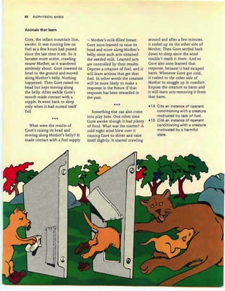 88 BIOPHYSICAL BASES
Animals that learn
Gore, the infant mountain lion,
awoke. It was running low on
fuel as a few hours had passed
since th e last time it ate . So it
became more active, crawling
nearer Mother, as it wandered
aimlessly about. Gore lowered its
head to the ground and moved
along Mother's belly. Nothing
happened. Then Gore raised its
head but kept moving along
the belly. After awhile Gore's
mouth made contact with a
nipple. It went back to sleep
only when it had nursed itself
full .
***
What were the results of
Gore's raising its head and
moving along Mother's belly? It
made contact with a fuel supply
- Mother's milk-filled breast.
Gore soon learned to raise its
head and move along Mother's
belly, since such acts obtained
the needed milk. Learned acts
are controlled by their results.
Deprive a creature of fuel, and it
will learn actions that get that
fuel. In other words the creature
will be more likely to make a
response in the future if that
response has been rewarded in
.the past.
***
Something else can also come
into play here. One other time
Gore awoke though it had plenty
of food. What was the matter? A
cold night wind blew over it
causing Gore to shiver and raise
itself slightly. It started crawling
around and after a few minutes,
it ended up on the other side of
Mother. Then Gore settled back
down to sleep since the wind
couldn't reach it there. And so
Gore also soon learned that
response , because it had escaped
harm. Whenever Gore got cold ,
it rushed to the other side of
Mother to snuggle up in comfort.
Expose the creature to harm and
it will learn acts removing it from
that harm.
-14 Cite an instance of operant
conditioning with a creature
motivated by lack of fuel.
-15 Cite an instance of operant
conditioning with a creature
motivated by a harmfu l
state.
 