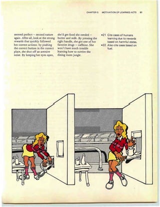 CHAPTER 5 MOTIVATION OF LEARNED ACTS 91
seemed perfect - second nature
again. After all, look at the strong
rewards that quickly followed
her correct actions: by pushing
the correct button in the correct
place, she shut off an aversive
noise . By keeping her eyes open,
she'd get food she needed -
butter and milk. By pressing the
righ t handle, she got one of her
favorite drugs - caffeine. She
won't have much trouble
learning how to survive the
dining room jungle.
-21 Citecasesofhumans
learning due to rewards
based on harmful states.
-22 Also cite cases based on
fuel.
 
