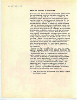 92 BIOPHYSICAL BASES
Needed fuels that do not act as reinforcers
We've seen a close relation between biological needs and the rewards
that control learning. But is there always that close relation? Are
there things we need that don't function as rewards? Yes. Some
vitamins, for instance, may not work as rewards for some species.
Basic research has been done with monkeys showing that they can
not learn acts if the only reward for those acts is vitamin A, even
though that vitamin is needed for them to stay healthy and survive.
But how can it be that some needed fuels do act as rewards while
others fail to? As with all basic biological processes, we should look
to the evolution of the species, to find our answer. We should look at
the environment in which the species evolved. In that environment
vitamin A was plentiful, always present in the foods the monkeys
found rewarding in their own right, so they got all the vitamin A they
needed when they consumed those foods. Therefore; they were able
to keep healthy and survive, even though that needed vitamin didn't
function as a reward. And they never evolved a biophysical structure
that caused vitamin A to function as a reward. In fact, many, if not
most creatures evolved like that with some of their vitamins not
acting as rewards even though they might now run low on that
vitamin due to the fact that the substance is no longer common in
their normal diet.
How can it be that a needed fuel that is now scarce does not act
a§ aftWanl taming Iht EftaI1:lH: ta lssrn rt§~8Il§t§ thaI ~f8gl:ltt IhaI
needed fuel? This occurs because a biological structure can't adapt to
a rapidly changing world, in a single generation, since evolution
requires many generations for major structure changes to occur.
But evolution could take place if the changed conditions were to
persist. For instance, a whole strain or species of monkeys might
evolve for whom vitamin A would be a strong reward. This could
happen if an occasional monkey mutated so that vitamin A was a
reward for it, and if those monkeys were much more likely to
survive, and if those conditions persisted for many generations so
that the early strain of monkeys would have time to die off leaving
the vitamin-A-rewarded monkeys as the sale survivors.
• 23 Under what conditions could a species evolve without a needed
fuel acting as a reward?
 