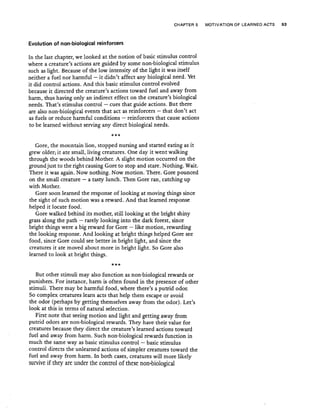 CHAPTER 5 MOTIVATION OF LEARNED ACTS 93
Evolution of non-biological reinforcers
In the last chapter, we looked at the notion of basic stimulus control
where a creature's actions are guided by some non-biological stimulus
such as light. Because of the low intensity of the light it was itself
neither a fuel nor harmful - it didn't affect any biological need. Yet
it did control actions. And this basic stimulus control evolved
because it directed the creature's actions toward fuel and away from
harm, thus having only an indirect effect on the creature's biological
needs. That's stimulus control - cues that guide actions. But there
are also non-biological events that act as reinforcers - that don't act
as fuels or reduce harmful conditions - reinforcers that cause actions
to be learned without serving any direct biological needs.
***
Gore, the mountain lion, stopped nursing and started eating as it
grew older; it ate small, living creatures. One day it went walking
through the woods behind Mother. A slight motion occurred on the
ground just to the right causing Gore to stop and stare. Nothing. Wait.
There it was again. Now nothing. Now motion. There. Gore pounced
on the small creature - a tasty lunch. Then Gore ran, catching up
with Mother.
Gore soon learned the response of looking at moving things since
the sight of such motion was a reward. And that learned response
helped it locate food.
Gore walked behind its mother, still looking at the bright shiny
grass along the path - rarely looking into the dark forest, since
bright things were a big reward for Gore - like motion, rewarding
the looking response. And looking at bright things helped Gore see
food, since Gore could see better in bright light, and since the
creatures it ate moved about more in bright light. So Gore also
learned to look at bright things.
***
But other stimuli may also function as non-biological rewards or
punishers, For instance, harm is often found in the presence of other
stimuli. There may be harmful food, where there's aputrid odor.
So complex creatures learn acts that help them escape or avoid
the odor (perhaps by getting themselves away from the odor). Let's
look at this in terms of natural selection.
First note that seeing motion and light and getting away from
putrid odors are non-biological rewards. They have their value for
creatures because they direct the creature's learned actions toward
fuel and away from harm. Such non-biological rewards function in
much the same way as basic stimulus control - basic stimulus
control directs the unlearned actions of simpler creatures toward the
fuel and away from harm. In both cases, creatures will more likely
survive if they are under the control of these non-biological
 