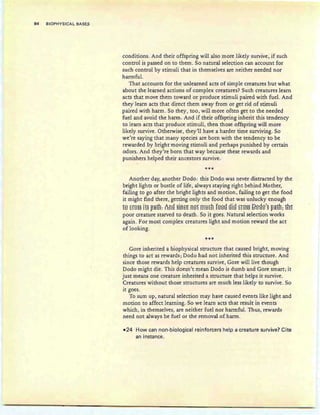 94 BIOPHYSICAL BASE.S
conditions. And their offspring will also more likely survive, if such
control is passed on to them. So natural selection can account for
such control by stimuli that in themselves are neither needed nor
harmful.
That accounts for the unlearned acts of simple creatures but what
about the learned actions of complex creatures? Such creatures learn
acts that move them toward or produce stimuli paired with fuel. And
they learn acts that direct them away from or get rid of stimuli
paired with harm. So they, too, will more often get to the needed
fuel and avoid the harm . And if their offspring inherit this tendency
to learn acts that produce stimuli, then those offspring win more
likely survive. Otherwise, they'll have a harder time surviving. So
we're saying that many species are born with the tendency to be
rewarded by bright moving stimuli and perhaps punished by certain
odors. And they're born that way because these rewards and
punishers helped their ancestors survive .
***
Another day, another Dodo : this Dodo was never distracted by the
bright lights or bustle of life, always staying right behind Mother,
failing to go after the bright lights and motion, failing to get the food
it might find there, getting only the food that was unlucky enough
W Er8§§ it§Filth: Am! §inE~ 119f ffiuEh fggg gig H9§§ Qggg'§ piHh; th~
poor creature starved to death. So it goes. Natural selection works
again . For most complex creatures light and motion reward the act
of looking.
***
Gore inherited a biophysical structure that caused bright, moving
things to act as rewards; Dodo had not inherited this structure. And
since those rewards help creatures survive, Gore will live though
Dodo might die. This doesn't mean Dodo is dumb and Gore smart; it
just means one creature inherited a structure that helps it survive.
Creatures without those structures are much less likely to survive. So
it goes.
To sum up, natural selection may have caused events like light and
motion to affect learning. So we learn acts that result in events
which, in themselves, are neither fuel nor harmful. Thus, rewards
need not always be fuel or the removal of harm.
-24 How can non-biological reinforcers help a creature survive? Cite
an instance.
 