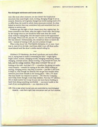 CHAPTER 5 MOTIVATION OF LEARNED ACTS 95
Non-biological reinforcers and human actions
And, like most other creatures, we also inherit the biophysical
structures that cause bright, loud , moving, changing things to act as
rewards. However, we've greatly changed our world causing much of it
to differ from the world in which these structures evolved. So what
helped us survive then may sometimes help and sometimes hurt our
chances to survive now.
Freshmen get the eight o'clock classes since they register last . So
Dawn returned to the dorm , after her eight o'clock class. She'd stop
by the lounge since no one would be there now; then she could
study without waking Mae. But she heard voices as she approached
the lounge. What is it? Ob, just the TV. And no one there watching it.
She was relieved. Unfortunately, she, herself sat down to watch the
tube - instead of turning it off. Ju st for a minute though.
What is that show? Ah, The Electric Company. It's so cute. I just
love it, even ifit is for kids. And Dawn didn't turn off those audio-
visual stimuli until the show's credits started rolling by.
***
Children's TV Workshop, the show's producer, put much effort
into it , trying hard to make it rewarding for kids - bright lights ,
bright colors , motion, changing sounds, changing everything, always
changing, constant action, always moving. A big reward for Gore, for
~i9~: ~9 !9~ ~9!!~B~ ~~l;!9~~~~: ~h~~ 99~~ i~ ~<:VY~~9? Th<: ~~~ 9!
looking at the tube. And that's TV - a machine for giving out audio-
visual rewards - rewards for staring at the tube. Often looking at
moving, changing events, may help us survive- just like it did Gore.
It helps us, even though not directly. But we get into trouble when
someone puts those rewards in the wrong place -like a TV show
that may hinder our chances to survive - The Electric Company
won't help Dawn though it does help children. Not that TV will be a
life or death matter but it may be just one more factor holding us
back from doing something worthwhile - one more hurdle in the
road of our accomplishments - our objectives in life.
-25 Cite a case where human acts are controlled by non-bio logical
rewards - acts that might help one person and yet hurt another.
 