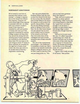 96 BIOPHYSICAL BASES
RESPONDENT CONDITIONING
We've looked at one kind of
learning called operant condi-
tioning - a change in response
due to the reward that follows
that response. Creatures will
move toward light if that response
is rewarded with fuel. An infant
will move toward a mother's
breast if that response is
rewarded by milk and com fort.
A human will cover up if that
response is rewarded by warmth .
College students will learn their
way around the dining hall with
amazing speed if those responses
are rewarded by the delicious
dorm food. We even learn to do
such things as watch TV shows if
those responses are rewarded by
the right sort of audio-visual
events. But there also seems to
be another kind of learning -
respondent conditioning.
1 v
***
Mae was quite pleased that
Professor Harper took the time
to show her around his lab since
he was so busy. She was pleased
since he had talked to her about
his research as well as about her
specific class problems, though
she was also feeling somewhat
guilty at taking so much of his
time. On the other hand, Harper
was also pleased that an intro
psych student took an interest
in his research, as he found
that most (even many of his
colleagues) had some trouble
seeing the value of basic scientific
research.
The role of the experimental
psychologist ~ the intellectual -
is sometimes a lonely one. Mae's
interest in his research reinforced
Harper's telling her about it , yet
he didn't want to bore her if she
was just being polite; so, "You
said you had some questions
about this chapter?"
"Yeah, well you've pretty well
cleared it up about operant
conditioning; I didn't know you
were doing research in that field.
But I guess that's not what I
thought it was all about. I
thought you guys always rang a
bell and got dogs to drool
because they thought food was
coming."
"Well we do do some work
like that. It's called 'respondent
conditioning', but I think the
Russian scientists may be doing a
little more of that work than we
are ; I suppose it's because Ivan
Pavlov, the Russian physiologist,
was the first to do a thorough
study of it , toward the end of
the last century."
"I guess I don't really see whatU - . .I . . ---
it's all about," Mae probed.
 
