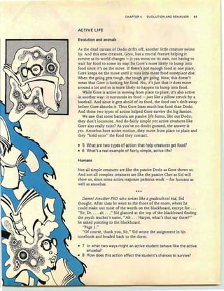 CHAPTER 4 EVOLUTION AND BEHAVIOR 61
ACTIVE LIFE
Evolution and animals
As the dead carcass of Dodo drifts off, another little creature swims
by. And this new creature, Gore, has a crucial feature helping it
survive as its world changes - it can move on its own, not having to
wait for food to come its way. So Gore's more likely to bump into
food since it's on the move . If there's not enough food in one place,
Gore keeps on the move until it runs into more food someplace else.
When the going gets tough, the tough get going. Now, this doesn't
mean that Gore is looking for food. No, it's just that it does move
around a lot and so is more likely to happen to bump into food.
While Gore is active in moving from place to place, it's also active
in another way : it surrounds its food - just like a pillow struck by a
baseball. And since it gets ahold of its food, the food can't drift away
before Gore absorbs it. Thus Gore loses much less food than Dodo.
And those two types of action helped Gore survive the big famine.
We saw that some bacteria are passive life forms, like our Dodo;
they don't locomote. And do fairly simple yet active creatures like
Gore also really exist? As you've no doubt guessed, the answer is
yes. Amoebas .have active motion; they move from place to place and
they "hold onto" the food they contact.
~ § What 8r§ twe1Y~§§ efaEtien that h§l~ tr§aHH§§ ~§t fee8?
• 6 What's a real example of fairly simple, active life?
Humans
Not all simple creatures are like the passive Dodo as Gore shows us.
And not all complex creatures are like the passive Chet as Sid will
show us, since some active response patterns work - for humans as
well as amoebas.
***
Damn! Another PhD who writes like a gradeschool kid, Sid
thought. After class he went to the front of the room, where he
could make out most of the words on the blackboard, except for . ..
"Sir, Dr. . .. ah ..." Sid glanced at the top of the blackboard finding
the psych teacher's name, "Ah . .. Harper, what's that say there?"
he asked pointing to the blackboard.
"Page 1."
"Of course, thank you, Sir." Sid wrote the assignment in his
notebook and headed back to the dorm.
• 7 In what two ways might an active student behave like the active
amoeba?
How does this action affect the student's chances to survive?
 