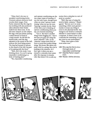 CHAPTER 5 MOTIVATION OF LEARNED ACTS 97
"Okay, here's the way re-
spondent conditioning works:
Creatures salivate whenever food
touches their tongue. Now
Pavlov observed that the dogs he
was.working with also produced
saliva whenever their feeder
walked into their room. So he
did some research on the subject.
He rang a bell just before putting
a small amount of food in
a dog's mouth. He did this for
several trials, until the dog
salivated to the sound ofthe bell,
without the foodbeing present.
The dog had learned to salivate
to the sound of the bell, because
of its pairing with the food."
"Yeah, 'that's the study I was
thinking about. So you're saying
respondent conditioning is a
form of learning also?'"
"Yes, respondent conditioning
and operant conditioning are the
two major types of learning, if
not the only types, though most
often we meari 'operant condi-
tioning' when we use the term
'learning' outside the lab. Most
of the time you're thinking of
operant conditioning when you
say you learned something,"
"Got it. But here's another
thing's been bugging me: t don't
see how you .guys are using the
word 'stimulus'. Like, to me
'stimulus' means some kind of
force or prod that pushes things
along. You know, like when you
push a kid in a swing, like you're
pushing is the stimulus. So I
don't get it when you say a
reward is a stimulus that comes
after the response it rewards.
Like ·that doesn't fit in with my
notion that a stimulus is a sort of
prod ora pusher."
"Well, that way of using the
word is fairly common," Harper
agreed. "But we use it to mean
something a little more general -
mainly to'mean any thing or
event in the physicalworld. Any
change in our world is a stimulus
whether it comes before or after
a response. It doesn't have to be
a stimulus for something; it's just
any event in our environment."
"Okay, that makes a little
more sense now."
-26 Who was the first to do a
thorough study of
respondent conditioning?
-27 Describe Pavlov's experi-
ment.
-28 Review: Define stimulus.
 