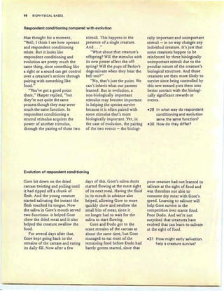 98 BIOPHYSICAL BASES
Respondent conditioning compared with evolution
Mae thought for a moment,
"Well, I think I see how operant
and respondent conditioning
relate . But it looks like
respondent conditioning and
evolution are pretty much the
same thing, since something like
a sight or a sound can get control
over a creature's actions through
pairing with something like
food."
"You've got a good point
there," Harper replied, "but
they're not quite the same
process though they may serve
much the same function. In
respondent conditioning a
neutral stimulus acquires the
power of another stimulus,
through the pairing of those two
stimuli. This happens in the
presence of a single creature.
And . . ."
"What about that creature's
offspring? Will the stimulus with
its new power affect the off-
spring? Will the pups of Pavlov's
dogs salivate when they hear the
bell too?"
"No, that's just the point. We
can't inherit what our parents
learned. But in evolution, a
non-biologically important
stimulus may become important
in helping the species survive
because it is often paired with
some stimulus that's more
biologically important. Yet, in
the case of evolu tion, the pairing
of the two events - the biologi-
cally important and unimportant
stimuli - in no way changes any
individual creature. It's just that
some creatures happen to be
reinforced by these biologically
unimportant stimuli due to the
peculiar nature of the creature's
biological structure. And those
creatures are then more likely to
survive since being controlled by
this new reward puts them into
better contact with the biologi-
cally significant rewards or
events.
- 29 In what way do respondent
conditioning and evolution
serve the same function?
-30 How do they differ?
Evolution of respondent conditioning
Gore bit down on the dried
carcass twisting and pulling until
it had ripped off a chunk of
flesh . And the young creature
started salivating the instant the
flesh touched its tongue. Now
the saliva in Gore's mouth served
two functions: it helped Gore
chew the dried meat and it also
helped the creature swallow the
food.
For several days after that,
Gore kept going back to the
remains of the carcass and eating
its daily fill. Now after a few
days of this , Gore's saliva ducts
started flowing at the mere sight
of its next meal. Having the fluid
in its mouth in advance also
helped, allowing Gore to more
quickly chew and swallow the
small bits of meat, since it
no longer had to wait for the
saliva to start flowing .
Gore and Dodo got to the
scant remains of the carcass at
about the same time, but Gore
managed to eat most of the
remaining food before Dodo had
barely gotten started, since that
poor creature had not learned to
salivate at the sight of food and
was therefore not able to
consume dry meat with Gore's
speed. Learning to salivate will
help Gore survive in the
competition over scarce food.
Poor Dodo. And we're not
surprised that creatures have
evolved that can learn to salivate
at the sight of food.
-31 How might early salivation
help a creature survive?
 