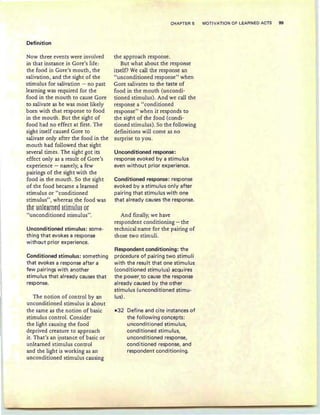 Definition
Now three events were involved
in that instance in Gore's life :
the food in Gore's mouth, the
salivation, and the sight of the
stimulus for salivation - no past
learning was required for the
food in the mouth to cause Gore
to salivate as he was most likely
born with that response to food
in the mouth. But the sight of
food had no effect at first. The
sight itself caused Gore to
salivate only after the food in the
mouth had followed that sight
several times. The sight got its
effect only as a result of Gore's
experience - namely, a few
pairings of the sight with the
food in the mouth. So the sight
of the food became a learned
stimulus or "conditioned
stimulus", whereas the food was
t-ht Hnltarntd §timHlm or
"unconditioned stirnulus".
Unconditioned stimulus: some-
thing that evokes a response
without prior experience.
Conditioned stimulus: something
that evokes a response after a
few pairings with another
stimulus that already causes that
response.
The notion of control by an
unconditioned stimulus is about
the same as the notion of basic
stimulus control. Consider
the light causing the food
deprived creature to approach
it. That's an instance of basic or
unlearned stimulus control
and the light is working as an
unconditioned stimulus causing
CHAPTER 5 MOTIVATION OF LEARNED ACTS 99
the approach response.
But what about the response
itself? We call the response an
"unconditioned response" when
Gore salivates to the taste of
food in the mouth (uncondi-
tioned stimulus). And we call the
response a "conditioned
response" when it responds to
the sight of the food (condi-
tioned stimulus). So the following
definitions will come as no
surprise to you.
Unconditioned response:
response evoked by a stimu Ius
even without prior experience.
Conditioned response: response
evoked by a stimulus only after
pairing that stimu Ius with one
that already causes the response.
And finally; we have
respondent conditioning - the
technical name for the pairing of
those two stimuli.
Respondent conditioning: the
procedure of pairing two stimuli
with the result that one stimulus
(cond itioned stimu lus) acqu ires
the power. to cause the response
already caused by the other
stimulus (unconditioned stimu-
lus).
-32 Define and cite instances of
the following concepts:
unconditioned stimulus,
conditioned stimulus,
unconditioned response,
conditioned response, and
respondent conditioning.
 