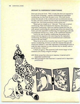 100 BIOPHYSICAL BASES
OPERANT VS. RESPONDENT CONDITIONING
Dawn put down her book. "Well, it looks like there are supposed to
be two kinds of learning - operant conditioning and respondent
conditioning, but they look the same to me . They both involve
stimuli like rewards or like conditioned and unconditioned stimuli;
but they call food a reward one time and an unconditioned stimulus
another time. And both procedures involve actions too."
"Harper got me straight on it," Mae said. "First look at operant
conditioning: There food follows the response. Then look at
respondent conditioning: There the response follows the food . So
with operant conditioning the response goes before the reward (e.g.,
food), and with respondent conditioning, the response goes after the
unconditioned stimulus (e.g., food), or the conditioned stimulus."
"And in the case of operant conditioning, the pairing of the
reward with the response is the main thing; but for respondent
conditioning, the pairing of the unconditioned and conditioned
stimuli is the main thing."
"Okay, let me try to put it another way to see if I've got it. With
operant conditioning, we learn to make the response that gets the
reward that follows it. And with respondent conditioning we learn to
make the same response to a new stimulus that we already make to
an old stimulus. Is that it?"
"I think you got it," Mae answered, both women happy to have
mastered a set of fairly complex concepts.- - - p - - - - - _ . -- •• - .I - 1- 1
-33 Which comes first, stimu Ius or response, in operant and in
respondent conditioning?
-34 What pairinqs are most important in operant and in respondent
conditioning?
 
