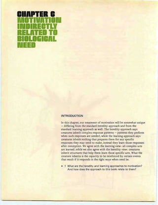 INTRODUCTION
In this chapter, our tre atm ent of motivation will be somewhat unique
- differing from the standard heredity approach and from the
standard learning approach as well. The heredity approach says
creatures inherit complex response patterns - patterns they perform
when such responses are needed; while the learning approach says
creatures inherit nothing that prepares them for any specific
responses they may need to make, instead they learn those responses
after conception. We agree with the learning view: all complex acts
are learned; while we also agree with the heredity view : creatures
inherit structures that help them learn those specific acts. What the
creature inherits is the capacity to be reinforced by certain events
that result if it responds in the right ways when need be.
• 1 What are the heredity and learning approaches to motivation?
And how does the approach to this book relate to them?
 