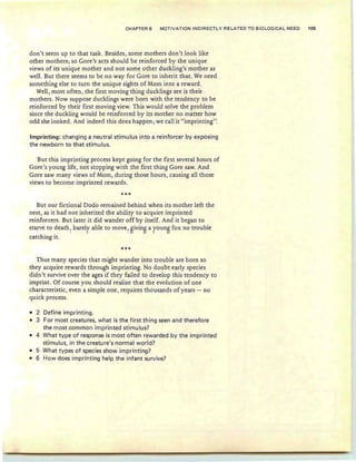 CHAPTER 6 MOTIVATION INDIRECTLY RELATED TO BIOLOGICAL NEED 105
don't seem up to that task. Besides , some mothers don't look like
other mothers; so Gore's acts should be reinforced by the unique
views of its unique mother and not some other duckling's mother as
well. But there seems to be no way for Gore to inherit that. We need
something else to turn the unique sights of Mom into a reward .
Well, most often, the first moving thing ducklings see is their
mothers. Now suppose ducklings were born with the tendency to be
reinforced by their first moving view. This would solve the problem
since the duckling would be reinforced by its mother no matter how
odd she looked. And indeed this does happen ; we call it "imprinting".
Imprinting: changi'ng a neutral stimu Ius into a reinforcer by exposing
the newborn to that stimulus.
But this imprinting process kept going for the first several hours of
Gore's young life, not stopping with the first thing Gore saw. And
Gore saw many views of Mom , during those hours, causing all those
views to become imprinted rewards.
***
But our fictional Dodo remained behind when its mother left the
nest, as it had not inherited the ability to acquire imprinted
reinforcers, But later it did wander off by itself. And it began to
starve to death ~ barely able to move, Sivin
S
a youn
sfox no trouble
catching it.
*'!'*
Thus many species that might wander into trouble are born so
they acquire rewards through imprinting. No doubt early species
didn't survive over the ages if they failed to develop this tendency to
imprint. Of course you should realize that the evolution of one
characteristic, even a simple one, requires thousands of years - no
quick process.
• 2 Define imprinting.
• 3 For most creatures, what is the first thing seen and therefore
the most common imprinted stimulus?
• 4 What type of response is most often rewarded by the imprinted
stimulus, in the creature's normal world?
• 5 What types of species show imprinting?
• 6 How does imprintinq help the infant survive?
 