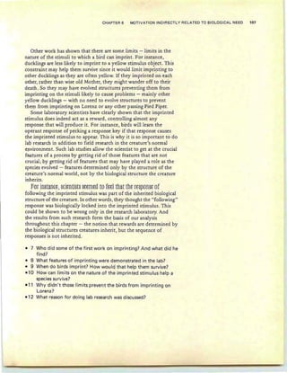 CHAPTER 6 MOTIVATION INDIRECTLY RELATED TO BIOLOGICAL NEED 107
Other work has shown that there are some limits - limits in the
nature of the stimuli to which a bird can imprint. For instance,
ducklings are less likely to imprint to a yellow stimulus object. This
constraint may help them survive since it would limit imprinting to
other ducklings as they are often yellow. If they imprinted on each
other, rather than wise old Mother, they might wander off to their
death . So they may have evolved structures preventing them from
imprinting on the stimuli likely to cause problems - mainly other
yellow ducklings - with no need to evolve structures to prevent
them from imprinting on Lorenz or any other passing Pied Piper.
Some laboratory scientists have clearly shown that the imprinted
stimulus does indeed act as a reward, controlling almost any
response that will produce it. For instance, birds will learn the
operant response of pecking a response key if that response causes
the imprinted stimulus to appear. This is why it is so important to do
lab research in addition to field research in the creature's normal
environment. Such lab studies allow the scientist to get at the crucial
features of a process by getting rid of those features that are not
crucial; by getting rid of features that may have played a role as the
species evolved - features determined only by the structure of the
creature's normal world, not by the biological structure the creature
inherits.
for inWlOEt;§Eitmi§t§ §ttilltd to fttl that ths [t§P0O§t of
following the imprinted stimulus was part of the inherited biological
structure of the creature. In other words, they thought the "following"
response was biologically locked into the imprinted stimulus. This
could be shown to be wrong only in the research laboratory. And
the results from such research form the basis of our analysis
throughout this chapter - the notion that rewards are determined by
the biological structures creatures inherit, but the sequence of
responses is not inherited.
- 7 Who did some of the first work on imprinting? And what did he
find?
- 8 What features of imprinting were demonstrated in the lab?
- 9 When do birds imprint? How would that help them survive?
-10 How can limits on the nature of the imprinted stimulus help a
species survive?
-11 Why didn't those Iirnits prevent the birds from imprinting on
Lorenz?
-12 What reason for doing lab research was discussed?
 