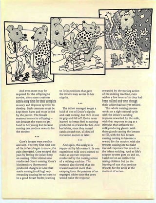And even more may be
required for the offspring to
survive, since some creatures
ntt9 ~ !gngtims fgr tHEir E9ffiF!t*
sensory and response systems to
develop. Such creatures must be
kept from harm and must be fed
by the parent. The female
mammal nurses its offspring -
not because she wants to get
food to her young but because
nursing can produce rewards for
the mother.
***
Gore's breasts were swollen
and sore. The very first time one
of the infants began to nurse, the
pain decreased. Gore escaped this
pain by letting the infant keep
on nursing. Other stimuli also
reinforced Gore's nursing. Gore's
biochemistry (hormones)
produced changes in Gore that
made nursing (suckling) very
rewarding causing her to learn to
be a good breast feeder, learning
to lie in positions that gave
the infants easy access to her
nipples.
***
The infant managed to get a
hold of one of Dodo's nipples
and start nursing; but then it lost
its grip and fell off. Dodo never
learned to breast feed as nursing
produced no rewards for her. And
her babies, since they nursed
catch as catch can, all died of
starvation sooner or later.
***
And again, this analysis is
supported by lab research. In one
experiment milk cows learned to
make an operant response
reinforced by the nursing action
of a milking machine. The
research also showed that the
reward involved more than
escaping from the pressure of an
engorged udder since the cows
would make the response
rewarded by the nursing action
of the milking machine, even
within a few hours after they had
sssn !l!m~~g il!"!9 ~¥~!"! Eh9HgD
their udders had not yet refilled.
This whole nursing process
works on a tight natural cycle
with the infant's suckling
response rewarded by the milk,
with that response acting as a
stimulus that activates the
milk-producing glands, with
those glands causing the breasts
to fill, with the full breasts
causing nursing to become a
reward for the mother, with the
rewards causing her to make
learned responses that result in
the infant suckling. And so life's
support system goes on and on,
based not on an instinct for
raising children but on the
learning of acts that produce
rewards for the actor at the
moment of action.
 