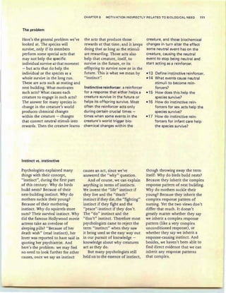 The problem
CHAPTER 6 MOTIVATION 'INDIRECT LY RELATED TO BIOLOGICAL NEED 111
Here's the general problem we've
looked at. The species will
survive , only if its members
perform some special acts that
may not help the specific
individual survive at that moment
- but acts that do help the
individual or the species as a
whole survive in the long run.
These are acts such as mating and
nest building. What motivates
such acts? What causes each
creature to engage in such acts?
The answer for many species is:
change in the creature's world
produces chemical changes
within the creature - changes
that convert neutral stimuli into
rewards. Then the creature learns
Instinct vs. instinctive
Psychologists explained many
things with their concept,
"instinct", during the first part
of this century: Why do birds
bu ild nests? Because of their
nest-building instinct. Why do
mothers suckle their young?
Because of their mothering
instinct. Why do squirrels store
nuts? Their survival instiner. Why
did the famous Hollywood movie
actress take an overdose of
sleeping pills? "Because of her
death wish" (read instinct), her
lover was reported to have said in
quoting her psychiatrist. And
here's the problem : we may feel
no need to look further for other
causes, once we sayan instinct
the acts that produce those
rewards at that time ; and it keeps
doing that as long as the stimuli
are rewarding. Those acts also
help that creature, itself, to
survive in the future, or its
offspring to survive now or in the
future . This is what we mean by
"instinct':
Instinctive reinforcer: a reinforcer
for a response that either helps a
creature survive in the future or
helps its offspring survive. Most
often the reinforcer acts only
during certain crucial times -
times when some events in the
creature's world trigger bio-
chemical changes within the
causes an act, since we've
answered the "why" question.
And of course, we can explain
anything in terms of instincts.
We invent the "life" instinct if
they live and the "death"
instinct if they die .the "fighting"
instinct if they fight and the
"peace'vinstinct if they don't.
The "do" instinct and the
"don't" instincr. Therefore most
psychologists came to reject the
term "instinct" when they saw
it being used as the easy way out
in our pursuit of knowledge -
knowledge about why creatures
act as they do.
But many psychologists still
held on to the essence of instinct,
creature, and those biochemical
changes in turn alter the effect
some neutral event has on the
creature, causing the neutral
event to stop being neutral and
start acting as a reinforcer.
-13 Define instinctive reinforcer.
-14 What events cause neutral
stimuli to become rein-
forcers?
-15 How does this help the
species survive?
-16 How do instinctive rein-
forcers for sex acts help the
species survive?
-17 How do instinctive rein-
forcers for infant care help
the species survive?
though throwing away the term
itself: Why do birds build nests?
Because they inherit the complex
response pattern of nest building.
Why do mothers suckle their
young? Because they inherit the
complex response pattern of
nursing. Yet the two views don't
differ that much. It doesn't
greatly matter whether they say
we inherit a complex response
pattern (like a very complex
unconditioned response), or
whether they say we inherit a
response-causing instinct. And
besides, we haven't been able to
find direct evidence that we can
inherit any response patterns
that complex.
 
