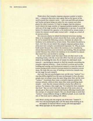 112 BIOPHYSICAL BASES
Think about that complex response sequence needed to build a
nest - a sequence that must vary a great deal as the layout of the
world around that creature varies - with trees and hills and streams
and bushes and grass being one place for one creature and other
places for other creatures. It's hard to imagine that the creature
could inherit the large number of response patterns needed to mesh
with any of the large number of arrangements it ran into. It would be
better if it inherited the capacity to be reinforced by certain events -
events the creature would make contact with - simply as a result of
its normal actions.
Yet creatures clearly do inherit biochemical structures causing
them to be rewarded by certain stimuli like food, water, and warmth.
So we've stressed the following notions: Creatures do inherit the
tendency to be reinforced by certain events. They inherit the ability to
learn. And they do not inherit the complex response patterns them-
selves (not even complex unconditioned responses). So: Why do birds
build nests? Because they inherit the tendency to be rewarded by
stimuli that result from acts involved in nest building. Why do mothers
suckle? Because they inherit the tendency to be rewarded by stimuli
that result from acts involved in nursing.
So the nest builder could then learn those acts that result in the
rewarding events, with the crucial side effect that the acts would also
~c::~':!!~ !~ !~~ ~':!!!~!~B ~hc:: ~~~~: ~':!~ 'If ~'l':!~~~ V~ ~~~~ ~~~h !"!'!'l~~
research - psychological research to find the rewards controlling the
complex response patterns - those involved in actions such as nest
building and nursing; and biochemical researc h to trace the chain of
events causing certain stimuli to become instinctive rewards at certain
times. We hope this new way of looking at instinctive rewards may
set the stage for such research.
And note that non psychologists may use the term "instinct" in a
way that differs slightly from the ways we discussed. In fact, the same
people may not always mean the same th ing when they use the term
"instinct". Sometimes they mean a complex response pattern the
creature inherits, while at other times they mean something much
simpler - only that the creature inherits a factor that affects its
actions. For instance, they might say, "It's instinctive that creatures
like food." But we won't deal with that use of the word, since we
already get at that notion of inherited factors affecting rewards with
the concept of unlearned rewards. But you should keep in mind that
"instinct" means different things to different people, as you read the
rest of this book and in talking with others.
-1'8 What's wrong with the oriqinal use of the term "instinct"?
-1'9 How did psychologists deal with the issue while holding on to
the essence of instinct? What's wrong with that approach?
-20 What approach do the authors take?
 