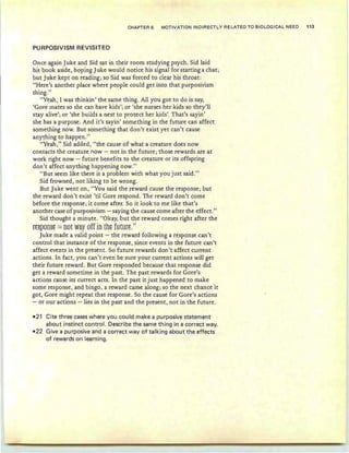 CHAPTER 6 MOTIVATION INDIRECTLY RELATED TO BIOLOGICAL NEED 113
PURPOSIVISM REV ISITED
Once again Juke and Sid sat in their room studying psych. Sid laid
his book aside, hoping Juke would notice his signal for starting a chat;
but Juke kept on reading; so Sid was forced to clear his throat:
"Here's another place where people could get into that purposivism
thing."
"Yeah, I was thinkin ' the same thing. All you got to do is say,
'Gore mates so she can have kids'; or 'she nurses her kids so they'll
stay alive'; or 'she builds a nest to protect her kids'. That's sayin '
she has a purpose. And it's sayin' something in the future can affect
something now. But something that don't exist yet can't cause
anything to happen."
"Yeah ," Sid added, "the cause of what a creature does now
contacts the creature now ~ not in the future; those rewards are at
work right now - future benefits to the creature or its offspring
don 't affect anything happening now."
"But seem like there is a problem with what you just said."
Sid frowned, not liking to be wrong.
But Juke went on, "You said the reward cause the response; but
the reward don't exist 'til Gore respond. The reward don't come
before the response; it come after. So it look to me like that's
another case of purposivism - saying the cause come after the effect."
Sid thought a minute. "Okay, but the reward comes right after the
ft§pOll§t = not way off in ths future."
Juke made a valid point - the reward following a response can't
control that instance of the response, since events in the future can't
affect events in the present. So future rewards don't affect current
actions. In fact, you can't even be sure your current actions will get
their future reward. But Gore responded because that response did
get a reward sometime in the past. The past rewards for Gore's
actions cause its currect acts . In the past it just happened to make
some response, and bingo, a reward came along; so the next chance it
got, Gore might repeat that response. So the cause for Gore's actions
- or our actions -lies in the past and the present, not in the future.
-21 Cite three cases where you could make a purposive statement
about instinct control. Describe the same thing in a correct way.
-22 Give a purposive and a correct way of talking about the effects
of rewards on learning.
 