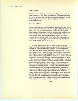 114 BIOPHYSICAL BASES
AGGRESSION
In this section, we'll study acts that are called aggressive, acts that
harm others. We'll look at the way aggression helps creatures survive,
the forms aggression may take, and the causes of aggression. We will
look at aggression as a learned operant response controlled by
inherited reinforcers. .
Evolution and harm
As we've seen, harmful states increase the rate of motion. But some-
times a creature can't just run, it must struggle and fight to get out of
harm's way. And what if nothing more prompt than escape from
harm rewarded this struggle? Then the creature might not learn good
defense skills in time, since it would often die first. But suppose
some built-in events reinforced each correct struggle or fighting
response as soon as it occurred - even before that response got the
creature free. Such prompt rewards would really help the creature
learn better ways of fighting for its life.
***
Out of the nest and on its own for the first time. Watch out!
That often spells danger. But Gore scampered off. And didn't have to
scamper far before WHAM! Gore was on its back. Never before?
Whaf Wa§ fhi§? Blees running sown if§ §iElt: 8eft gml§hES it§ tttth
and flailed its claws. Though it twisted and squirmed it couldn't get
off its back. At last the huge thing lifted its paw off Gore's chest;
Gore needed no more; it righted itself, reared up on its hind legs, and
stood there shaking and trembling. But it kept on gnashing its teeth.
The creature moved closer, a killer who would eat Gore. And Gore
flailed wildly in the air until its claws chanced to scratch Killer's own
flesh; then it kept scratching. Gore gnashed its teeth until it also
happened to bite Killer. Then it bit and bit and clawed and clawed,
hurting more and biting harder. And after one such hard bite Killer
backed off slightly. But Gore stayed on its hind legs gnashing its
teeth and clawing the air. Then it dropped back to the ground with
its forepaws - never taking its eyes off Killer. Killer tensed and
sprang at its victim. But, too late - Gore took off as fast as it could
go. Through the grass and into a hollow log. The creature stalked
around the log for some time before wandering off to lick its small,
Gore-caused wounds. Gore's heart kept beating hard for a long time.
But after awhile the creature ventured out again.
***
 