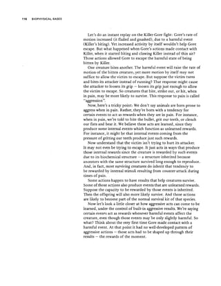 116 BIOPHY~ICAL BASES
Let's do an instant replay on the Killer-Gore fight: Gore's rate of
motion increased (it flailed and gnashed), due t<? a harmful event
(Killer's biting). Yetincreased activity by itself 'wouldn't help Gore
escape. But what happened when Gore's actions made contact with
Killer, when it started biting and clawing Killer instead of'thin air?'
Those actions allowed Gore to escape the harmful state of being
bitten byKiller,
One creature bites another, The harmful event will raise the rate of
motion of the bitten creature, yet more motion by itself may not
suffice to allow the victim to escape. But supp~se'the victim turn~
and bites its attacker instead of running'? That response might cause
the attacker to loosen its grip - loosen its grip just enough to allow
the victim to escape. So creatures that bite, strike out, or hit, when
in pain, may be more likely to survive. This response to pain is called
"aggression", .
Nowhere's a tricky point: yve don't say animals are born prone to
aggress when in pain. Rather, they're born with a tendency for
certain events to act as rewards when they arein pain. For instance,
when in pain, we're told to bite the bullet, grit OU! teeth, or clench
our fists and bear it. We believe these acts are learned, since they
produce some internalevents which function as unlearned rewards.
For instance, it mightbe that internal events coming from the
pressure of gritting our teeth produce just such rewards.
Now understand that the victim isn't trying to hurt its .attacker.
It may not even be trying to escape. It just acts in ways that produce
those internal rewards since the creature is rewarded by such events
due to its biochemical structure - a structure inherited because
ancestors with the same structure survived iong enough to reproduce.
And, in fact, most surviving creatures'do inherit that tendency to
be rewarded by internal stimuli resulting from counter-attack during
times of pain. . .
Some actions happen to have results. that help creatures survive.
Some of those actions also produce events that are unlearned rewards.
Suppose the capacity to be rewarded by those events is inherited.
Then the offspring will also more likely survive. And those actions
are likely to become part of the normal survival kit .of that species.
Now let's look,a little closer at how aggressive acts can co~e to be
learned, under the control of built-in aggressive results, Wc:.'re saying
certain events act as rewards whenever harmful events affect the
creature, even though those event~ may "be only slightly harmful. So
what? Think about the very first time,Gore made,contact with a .
harmful event. At that point it had no well-developed pattern of
aggressive actions - those acts had to be shaped up through their
results - the rewards of the moment.
 