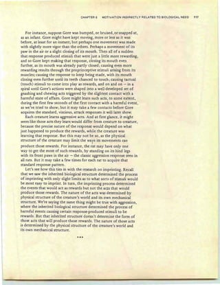 CHAPTER 6 MOTIVATION INDIRECTLY RELAT€D TO BIOLOGICAL NEED 117
For instance, suppose Gore was bumped, or bruised, or snapped at,
as an infant. Gore might have kept moving, more or less as it was
before, at least for an instant; but perhaps one movement was made
with slightly more vigor than the others. Perhaps a movement of its
paw in the air or a slight closing of its mouth . Then all of a sudden
that response produced stimuli that were just a little more rewarding,
and so Gore kept making that response , closing its mouth even
further, as its mouth was already partly closed ; causing even more
rewarding results through the proprioceptive stimuli arising from its
muscles; causing the response to keep being made, with its mouth
closing even further until its teeth chanced to touch ; causing tactual
(touch) stimuli to come into playas rewards, and on and on - in a
spiral until Gore's actions were shaped into a well-developed set of
gnashing and chewing acts triggered by the slightest contact with a
harmful state of affairs. Gore might learn such acts, to some extent,
during the first few seconds of the first contact with a harmful event,
as we've tried to show; but it may take a few contacts before Gore
acquires the standard, viscious, attack responses it will later show.
Each creature learns aggressive acts. And at first glance, it might
seem like those acts they learn would differ from creature to creature,
because the precise nature of the response would depend on what
just happened to produce the rewards, while the creature was
learning that response. But this may not be so, as the physical
structure of the creature may limit the ways its movements can, ,
produce those rewards. For instance, the rat may have only one
way to get the most of such rewards, by standing on its hind legs
with its front paws in the air - the classic aggression response seen in
all rats. But it may take a few times for each rat to acquire that
standard response pattern.
Let's see how this ties in with the research on imprinting. Recall
that we saw the inherited biological structure determined the process
of imprinting with only slight limits as to what sorts of stimuli would
be most easy to imprint. In turn, the imprinting process determined
the events that would act as rewards but not the acts. that would
produce those rewards. The nature of the acts was determined by
physical structure of the creature's world and its OWn mechanical
structure. We're saying the same thing might be true with aggression,
where the inherited biological structure determined the process of
harmful events causing certain response-produced stimuli to be
rewards. But that inherited structure doesn't determine the form of
those acts that will produce those rewards. The nature of those acts
is determined by the physical structure of rhe creature's world and
its own mechanical structure.
***
 