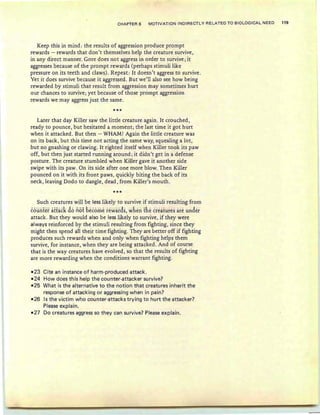CHAPTER 6 MOTIVATION INDIRECTLY RELATED TO BIOLOGICAL NEED 119
Keep this in mind: the results of aggression produce prompt
rewards - rewards that don't themselves help the creature survive,
in any direct rnanner. Gore does not aggress in o rder to survive; it
aggresses because of the prompt rewards (perhaps stimuli like
pressure on its teeth and claws). Repeat: It doesn't aggress to survive .
Yet it does survive because it aggressed . But we'll also see how being
rewarded by stimuli that result from aggression may sometimes hurt
our chances to survive; yet because of those prompt aggression
rewards we may aggress just the same.
***
Later that day Killer saw the little creature again. It crouched,
ready to pounce, but hesitated a moment; the last time it got hurt
when it attacked . But then - WHAM! Again the little creature was
on its back, but this time not acting the same way, squealing a lot,
but no gnashing or clawing. It righted itself when Killer took its paw
off, but then just started running around; it didn't get in a defense
posture. The creature stumbled when Killer gave it another side
swipe with its paw. On its side after one more blow. Then Killer
pounced on it with its front paws, quickly biting the back of its
neck, leaving Dodo to dangle, dead , from Killer's mouth.
***
Such creatures will be less likely to survive if stimuli resulting from
counter attack do not &ecome rewards, wfien tfie creaiiires are under
attack. But they would also be less likely to survive, if they were
always reinforced by the stimuli resulting from fighting, since they
might then spend all their time fighting. They are better off if fighting
produces such rewards when and only when fighting helps them
survive, for instance, when they are being attacked. And of course
that is the way creatures have evolved, so that the results of fighting
are more rewarding when the conditions warrant fighting.
-23 Cite an instance of harm-produced attack.
-24 How does this help the counter-attacker survive?
-25 What is the alternative to the notion that creatures inherit the
response of attacking or aggressing when in pain?
-26 Is the victim who counter-attacks trying to hurt the attacker?
Please explain.
-27 Do creatures aggress so they can survive? Please explain.
 