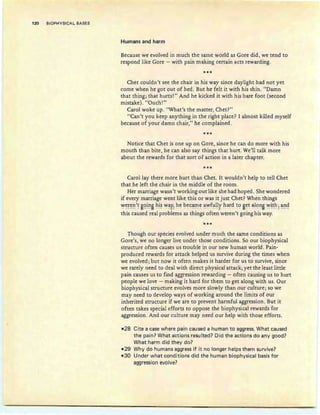 120 BIOPHYSICAL BASES
Humans and harm
Because we evolved in much the same world as Gore did, we tend to
respond like Gore - with pain making certain acts rewarding.
***
Chet couldn't see the chair in his way since daylight had not yet
come when he got out of bed. But he felt it with his shin. "Damn
that thing; that hurts!" And he kicked it with his bare foot (second
mistake). "Ouch!"
Carol woke up. "What's the matter, Chet?"
"Can't you keep anything in the right place? I almost killed myself
because of your damn chair," he complained.
***
Notice that Chet is one up on Gore, since he can do more with his
mouth than bite, he can also say things that hurt. We'll talk more
about the rewards for that sort of action in a later chapter.
***
Carol lay there more hurt than Chet. It wouldn't help to tell Chet
that he left the chair in the middle of the room.
Her marriage wasn't working out like she had hoped. She wondered
if every marriage went like this or was it just Chet? When things
¥e:~e:~'~ gl?~~B hi~ ¥3.y~ he: became 3.¥f}l!y har~ to get all?~B ¥~~h: 3.~~
this caused real problems as things often weren't going his way.
"***
Though our species evolved under much the same conditions as
Gore's, we no longer live under those conditions. So our biophysical
structure often causes us trouble in our new human world. Pain-
produced rewards for attack helped us survive during the times when
we evolved; but now it often makes it harder for us to survive, since
we rarely need to deal with direct physical attack; yet the least little
pain causes us to find aggression rewarding - often causing us to hurt
people we love - making it hard for them to get along with us. Our
biophysical structure evolves more slowly than our culture; so we
may need to develop ways of working around the limits of our
inherited structure if we are to prevent harmful aggression . But it
often takes special efforts to oppose the biophysical rewards for
aggression. And our culture may need our help with those efforts.
-28 Cite a case where pain caused a human to aggress. What caused
the pain? What actions resulted? Did the actions do any good?
What harm did they do?
-29 Why do humans aggress if it no longer helps them survive?
-3D Under what conditions did the human biophysical basis for
aggression evolve?
 