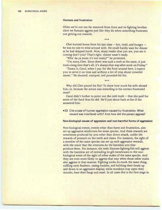 122 BIOPHYSICAL BASES
Humans and frustration
Often we're not too far removed from Gore and its fighting brother,
since we humans aggress just like they do when something frustrates
our getting our rewards.
***
Chet hurried home froni his last class - hot?tired, arid hungry -
he was no one to mess around with. He could hardly wait for dinner
as he had skipped lunch. Now, sharp reader that you are, you see it
coming don't you? That's right: dinner wasn't ready.
"Wha' da ya mean it's not ready?" he protested.
"1'rn sorry, Chet. Since there was such a mob at the store, it just
took a long time that's all; it's always that way after work on Friday."
"Damn it, Carol, when I pay for the food around here, 1expect
you to serve it on time and without a lot of crap about crowded
stores." He shouted, stamped , and pounded his fist.
***
Why did Chet pound his fist? To show how much his wife abused
him; or, because the action was rewarding in his current frustrated
state?
Carol didn't bother to point out the cold truth - that she paid for
more of the food than he did . He'd just shout back at her if she
answered him .
-33 Cite a case of human aggression caused by frustration. What
reward was interfered with? And how did the person aggress?
Non-biological causes of aggression and non-harmful forms of aggression
Non-biological events, events other than harm and frustration, also
set up aggressive reinforcers for some species. And these rewards are
sometimes produced by acts other than direct attack, unlike the
rewards of pressure on the teeth and claws. For instance, the sight of
a member of the same species can set up such aggressive rewards,
with the result that the creatures do the harmless acts that
produce them. For instance, the male Siamese fighting fish will aggress
with the harmless act of extending its gill membranes to the non-
biological event of the sight of other males of the same species. And
they are even more likely to aggress that way when those other males
also aggress in that manner. Fighting cocks do much the same thing,
ruffling neck feathers, raising hackles, and bobbing their heads up
and down in an aggressive display, while monkeys may open their
mouths, bare their fangs and snarl. In all cases this is the first stage in
 